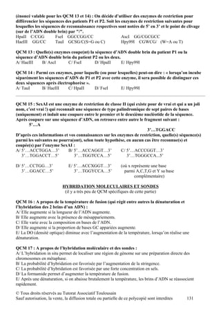 (énoncé valable pour les QCM 13 et 14) : On décide d’utiliser des enzymes de restriction pour
différencier les séquences des patients P1 et P2. Soit les enzymes de restriction suivantes pour
lesquelles les séquences de reconnaissance respectives sont notées de 5’ en 3’ et le point de clivage
(sur de l’ADN double brin) par "/".
HpaII C/CGG           FseI GGCCGG/CC                       AscI GG/CGCGCC
HaeIII GG/CC          TauI GCSG/C(S=G ou C)                Hpy99I CGWCG/ (W=A ou T)

QCM 13 : Quelle(s) enzymes coupe(nt) la séquence d’ADN double brin du patient P1 ou la
séquence d’ADN double brin du patient P2 ou les deux.
A/ HaeIII   B/ AscI      C/ FseI        D/ HpaII      E/ Hpy99I

QCM 14 : Parmi ces enzymes, pour laquelle (ou pour lesquelles) peut-on dire : « lorsqu’on incube
séparément les séquences d’ADN de P1 et P2 avec cette enzyme, il sera possible de distinguer ces
deux séquences après électrophorèse ».
A/ TauI      B/ HaeIII     C/ HpaII    D/ FseI        E/ Hpy99I


QCM 15 : SexAI est une enzyme de restriction de classe II (qui existe pour de vrai et qui a un joli
nom, c’est vrai !) qui reconnaît une séquence de type palindromique de sept paires de bases
(uniquement) et induit une coupure entre le premier et le deuxième nucléotide de la séquence.
Après coupure sur une séquence d’ADN, on retrouve entre autre le fragment suivant :
      5’…A
                                                                      3’…TGGACC
D’après ces informations et vos connaissances sur les enzymes de restriction, quelle(s) séquence(s)
parmi les suivantes ne pourra(ont), selon toute hypothèse, en aucun cas être reconnue(s) et
coupée(s) par l’enzyme SexAI :
A/ 5’…ACCTGGA…3’             B/ 5’…ACCAGGT…3’           C/ 5’…ACCCGGT…3’
   3’…TGGACCT…5’                3’…TGGTCCA…5’              3’…TGGGCCA...5’

D/ 5’…CCTGG…3’                 E/ 5’…ACCXGGT…3’               (où x représente une base
   3’…GGACC…5’                    3’…TGGYCCA…5’                 parmi A,C,T,G et Y sa base
                                                                      complémentaire)

                           HYBRIDATION MOLECULAIRES ET SONDES
                            (il y a très peu de QCM spécifiques de cette partie)

QCM 16 : A propos de la température de fusion (qui régit entre autres la dénaturation et
l’hybridation des 2 brins d’un ADN) :
A/ Elle augmente si la longueur de l’ADN augmente.
B/ Elle augmente avec la présence de mésappariements.
C/ Elle varie avec la composition en bases de l’ADN.
D/ Elle augmente si la proportion de bases GC appariées augmente.
E/ La DO (densité optique) diminue avec l’augmentation de la température, lorsqu’on réalise une
dénaturation.

QCM 17 : A propos de l’hybridation moléculaire et des sondes :
A/ L’hybridation in situ permet de localiser une région de génome sur une préparation directe des
chromosomes en métaphase.
B/ La probabilité d’hybridation est favorisée par l’augmentation de la stringence.
C/ La probabilité d’hybridation est favorisée par une forte concentration en sels.
D/ La formamide permet d’augmenter la température de fusion.
E/ Après une dénaturation, si on abaisse brutalement la température, les brins d’ADN se réassocient
rapidement.

© Tous droits réservés au Tutorat Associatif Toulousain
Sauf autorisation, la vente, la diffusion totale ou partielle de ce polycopié sont interdites   131
 