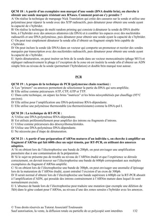 QCM 18 : A partir d’un exemplaire non marqué d’une sonde (DNA double brin), on cherche à
obtenir une sonde marquée résistant aux RNases. Comment peut-on s’y prendre ?
A/ On réalise la technique de marquage Nick Translation qui créée des cassures sur la sonde et utilise une
polymérase pour réparer la sonde avec des XTP radioactifs, puis dénaturer pour obtenir une sonde ayant
la capacité de s’hybrider.
B/ On réalise la technique de multi random priming qui consiste à dénaturer la sonde de DNA double
brin, à l’hybrider avec des amorces aléatoires (de DNA) et à combler les espaces avec des nucléotides
radioactifs et une DNA polymérase, puis dénaturer pour obtenir une sonde ayant la capacité de s’hybrider.
C/ On peut tout simplement dénaturer la sonde afin d’obtenir un fragment simple brin capable de
s’hybrider.
D/ On peut inclure la sonde (de DNA) dans un vecteur qui comporte un promoteur et recréer des sondes
marquées par transcription avec des nucléotides radioactifs, puis dénaturer pour obtenir une sonde ayant
la capacité de s’hybrider.
E/ Après dénaturation, on peut insérer un brin de la sonde dans un vecteur monocaténaire (phage M13) et
répliquer radioactivement le phage à l’exception de la zone où est insérée la sonde afin d’obtenir un ADN
simple brin au niveau de la sonde (permettant l’hybridation) et double brin marqué tout autour.


                                                     PCR

QCM 19 : A propos de la technique de PCR (polymerase chain reaction) :
A/ Les "primers" ou amorces permettent de sélectionner la partie du DNA qui sera amplifiée.
B/ Elle utilise comme précurseurs ATP, CTP, GTP et TTP.
C/ Dans cette technique, on sépare les brins "matrices" et les brins néosynthétisés par chauffage (95°C
environ).
D/ Elle utilise pour l’amplification une DNA-polymérase RNA-dépendante.
E/ Elle utilise une polymérase thermostable (ou thermorésistante) comme la DNA-pol I.

QCM 20 : La technique de RT-PCR :
A/ Utilise une DNA-polymérase RNA-dépendante.
B/ Est utilisée préférentiellement pour amplifier des introns ou fragments d’introns.
C/ Utilise comme précurseurs des désoxyribonucléotides.
D/ Utilise une DNA-polymérase DNA-dépendante.
E/ Ne nécessite pas d’étape de dénaturation.

QCM 21 : A partir d’une préparation d’ARNm matures d’un individu x, on cherche à amplifier un
fragment d’ARNm qui fait 600b chez un sujet témoin, par RT-PCR, en utilisant des amorces
adaptées.
A/ Si on obtient lors de l’électrophorèse une bande de 200pb, on peut envisager une amplification
parasitaire due à une contamination de la préparation.
B/ Si le sujet ne présente pas de trouble au niveau de l’ARNm étudié et que l’expérience se déroule
correctement, on devrait trouver sur l’électrophorèse une bande de 600pb correspondant aux multiples
exemplaires du fragment d’ARNm amplifié.
C/ Si on obtient lors de l’électrophorèse une bande de 300pb, on peut envisager une anomalie d’épissage
lors de la maturation de l’ARNm étudié, ayant entraîné l’excision d’un exon de 300pb.
D/ Il serait normal d’obtenir lors de l’électrophorèse une bande supérieure à 600pb car la RT-PCR aboutit
à l’amplification d’ADN, qui possède des introns contrairement à l’ARNm mature dans lequel ils sont
normalement excisés.
E/ L’absence de bande lors de l’électrophorèse peut traduire une mutation (par exemple une délétion de
5kb) dans le gène codant pour l’ARNm, au niveau d’une des zones sensées s’hybrider avec les amorces.




© Tous droits réservés au Tutorat Associatif Toulousain
Sauf autorisation, la vente, la diffusion totale ou partielle de ce polycopié sont interdites   132
 