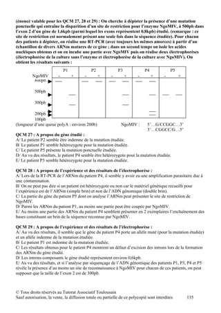 (énoncé valable pour les QCM 27, 28 et 29) : On cherche à dépister la présence d’une mutation
ponctuelle qui entraîne la disparition d’un site de restriction pour l’enzyme NgoMIV, à 500pb dans
l’exon 2 d’un gène de 1,6kpb (parmi lequel les exons représentent 0,8kpb) étudié. (remarque : ce
site de restriction est normalement présent une seule fois dans la séquence étudiée). Pour chacun
des patients à dépister, on réalise une RT-PCR (avec toujours les mêmes amorces) à partir d’un
échantillon de divers ARNm matures de ce gène ; dans un second temps on isole les acides
nucléiques obtenus et on en incube une partie avec NgoMIV puis on réalise deux électrophorèses
(électrophorèse de la culture sans l’enzyme et électrophorèse de la culture avec NgoMIV). On
obtient les résultats suivants :
                             P1             P2              P3              P4             P5
         NgoMIV          -        +     -        +      -        +      -        +     -        +
          800pb

           500pb

           300pb

          200pb
          100pb
(longueur d’une queue polyA : environ 200b)                   NgoMIV :        5’…G/CCGGC…3’
                                                                              3’…CGGCC/G…5’
QCM 27 : A propos du gène étudié :
A/ Le patient P2 semble être indemne de la mutation étudiée.
B/ Le patient P1 semble hétérozygote pour la mutation étudiée.
C/ Le patient P5 présente la mutation ponctuelle étudiée.
D/ Au vu des résultats, le patient P4 semble être hétérozygote pour la mutation étudiée.
E/ Le patient P3 semble hétérozygote pour la mutation étudiée.

QCM 28 : A propos de l’expérience et des résultats de l’électrophorèse :
A/ Lors de la RT-PCR de l’ARNm du patient P4, il semble y avoir eu une amplification parasitaire due à
une contamination.
B/ On ne peut pas dire si un patient est hétérozygote ou non car le matériel génétique recueilli pour
l’expérience est de l’ARNm (simple brin) et non de l’ADN génomique (double brin).
C/ La partie du gène du patient P5 dont on analyse l’ARNm peut présenter le site de restriction de
NgoMIV.
D/ Parmi les ARNm du patient P1, au moins une partie peut être coupée par NgoMIV.
E/ Au moins une partie des ARNm du patient P4 semblent présenter en 2 exemplaires l’enchaînement des
bases constituant un brin de la séquence reconnue par NgoMIV.

QCM 29 : A propos de l’expérience et des résultats de l’électrophorèse :
A/ Au vu des résultats, il semble que le gène du patient P4 porte un allèle muté (pour la mutation étudiée)
et un allèle indemne de la mutation étudiée.
B/ Le patient P1 est indemne de la mutation étudiée.
C/ Les résultats obtenus pour le patient P4 montrent un défaut d’excision des introns lors de la formation
des ARNm du gène étudié.
D/ Les introns composants le gène étudié représentent environ 0,6kpb.
E/ Au vu des résultats, et si l’analyse par séquençage de l’ADN génomique des patients P1, P3, P4 et P5
révèle la présence d’au moins un site de reconnaissance à NgoMIV pour chacun de ces patients, on peut
supposer que la taille de l’exon 2 est de 300pb.



© Tous droits réservés au Tutorat Associatif Toulousain
Sauf autorisation, la vente, la diffusion totale ou partielle de ce polycopié sont interdites       135
 
