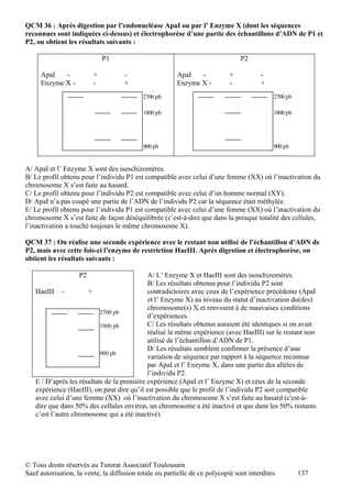 QCM 36 : Après digestion par l’endonucléase ApaI ou par l’ Enzyme X (dont les séquences
reconnues sont indiquées ci-dessus) et électrophorèse d’une partie des échantillons d’ADN de P1 et
P2, on obtient les résultats suivants :

                             P1                                                 P2

     ApaI   -            +           -                  ApaI   -            +          -
     Enzyme X -          -           +                  Enzyme X -          -          +
                                           2700 pb                                          2700 pb

                                           1800 pb                                          1800 pb




                                           900 pb                                           900 pb


A/ ApaI et l’ Enzyme X sont des isoschizomères.
B/ Le profil obtenu pour l’individu P1 est compatible avec celui d’une femme (XX) où l’inactivation du
chromosome X s’est faite au hasard.
C/ Le profil obtenu pour l’individu P2 est compatible avec celui d’un homme normal (XY).
D/ ApaI n’a pas coupé une partie de l’ADN de l’individu P2 car la séquence était méthylée.
E/ Le profil obtenu pour l’individu P1 est compatible avec celui d’une femme (XX) où l’inactivation du
chromosome X s’est faite de façon déséquilibrée (c’est-à-dire que dans la presque totalité des cellules,
l’inactivation a touché toujours le même chromosome X).

QCM 37 : On réalise une seconde expérience avec le restant non utilisé de l’échantillon d’ADN de
P2, mais avec cette fois-ci l’enzyme de restriction HaeIII. Après digestion et électrophorèse, on
obtient les résultats suivants :

                    P2                      A/ L’ Enzyme X et HaeIII sont des isoschizomères.
                                            B/ Les résultats obtenus pour l’individu P2 sont
   HaeIII -           +                     contradictoires avec ceux de l’expérience précédente (ApaI
                                            et l’ Enzyme X) au niveau du statut d’inactivation du(des)
                                            chromosome(s) X et renvoient à de mauvaises conditions
                           2700 pb
                                            d’expériences.
                           1800 pb          C/ Les résultats obtenus auraient été identiques si on avait
                                            réalisé la même expérience (avec HaeIII) sur le restant non
                                            utilisé de l’échantillon d’ADN de P1.
                                            D/ Les résultats semblent confirmer la présence d’une
                           900 pb
                                            variation de séquence par rapport à la séquence reconnue
                                            par ApaI et l’ Enzyme X, dans une partie des allèles de
                                            l’individu P2.
   E / D’après les résultats de la première expérience (ApaI et l’ Enzyme X) et ceux de la seconde
   expérience (HaeIII), on peut dire qu’il est possible que le profil de l’individu P2 soit compatible
   avec celui d’une femme (XX) où l’inactivation du chromosome X s’est faite au hasard (c'est-à-
   dire que dans 50% des cellules environ, un chromosome a été inactivé et que dans les 50% restants
   c’est l’autre chromosome qui a été inactivé).




© Tous droits réservés au Tutorat Associatif Toulousain
Sauf autorisation, la vente, la diffusion totale ou partielle de ce polycopié sont interdites         137
 