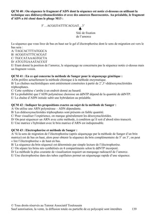 QCM 40 : On séquence le fragment d’ADN dont la séquence est notée ci-dessous en utilisant la
technique aux didésoxyribonucléotides et avec des amorces fluorescentes. Au préalable, le fragment
d’ADN a été cloné dans le phage M13 :

                         5’…ACGGTATTTCACGAT…3’

                                                      Site de fixation
                                                      de l’amorce

La séquence que vous lirez de bas en haut sur le gel d’électrophorèse dont le sens de migration est vers le
bas sera :
A/ TAGCACTTTATGGCA
B/ ACGGTATTTCACGAT
C/ TGCCATAAAGTGCTA
D/ ATCGTGAAATACCGT
E/ Etant donné la position de l’amorce, le séquençage ne concernera pas la séquence notée ci-dessus mais
un fragment voisin.

QCM 41 : En ce qui concerne la méthode de Sanger pour le séquençage génétique :
A/On préfère actuellement la méthode chimique à la méthode enzymatique.
B/ Les chaînes nucléotidiques sont entièrement construites à partir de 2’,3’-didésoxynucléotides
triphosphates.
C/ Cette synthèse s’arrête à un endroit donné au hasard.
D/ La probabilité que l’ADN polymérase choisisse un ddNTP dépend de la quantité de ddNTP.
E/ La chaîne d’ADN initiale subit une hybridation au préalable.

QCM 42 : Indiquer les propositions exactes au sujet de la méthode de Sanger :
A/ On utilise une ARN polymérase – ADN dépendante.
B/ Les didésoxynucléotides triphosphates sont présents en faible quantité.
C/ Pour visualiser l’expérience, on marque généralement les désoxynucléotides.
D/ On peut séquencer un ARN avec cette méthode, à condition qu’il soit d’abord rétro transcrit.
E/ Une matrice s’hybridant avec le brin matrice d’ARN est indispensable.

QCM 43 : Electrophorèse et méthode de Sanger :
A/ Si la sens de migration de l’électrophorèse (après séquençage par la méthode de Sanger d’un brin
matrice) est de bas en haut, alors pour obtenir la séquence du brin complémentaire de 5’ en 3’, on peut
« lire l’électrophorèse » de haut en bas.
B/ La séquence du brin séquencé est déterminée par simple lecture de l’électrophorèse.
C/ On sépare les brins néo synthétisés en 4 compartiments selon le ddNTP incorporé.
D/ La méthode la plus courante de visualisation requiert un marquage radioactif de l’amorce.
E/ Une électrophorèse dans des tubes capillaires permet un séquençage rapide d’une séquence.




© Tous droits réservés au Tutorat Associatif Toulousain
Sauf autorisation, la vente, la diffusion totale ou partielle de ce polycopié sont interdites     139
 