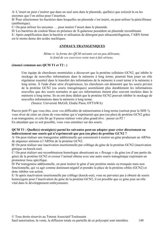 A/ L’insert ne peut s’insérer que dans un seul sens dans le plasmide, quelle(s) que soi(en)t la ou les
enzymes que l’on utilise pour l’insertion.
B/ Pour sélectionner les bactéries dans lesquelles un plasmide s’est inséré, on peut utiliser la pénicillinase
(antibiotique).
C/ On peut utiliser les enzymes … pour insérer l’insert dans le plasmide.
D/ Les bactéries de couleur bleue en présence de X-galactose possèdent un plasmide recombinant.
E/ Après amplification dans la bactérie et utilisation de détergent puis ultracentrifugation, l’ARN formé
est le moins dense des acides nucléiques.

                                     ANIMAUX TRANSGENIQUES

                         Même si la forme des QCM suivants est un peu délirante,
                            le fond de ces exercices reste tout à fait sérieux.

(énoncé commun aux QCM T1 et T2 : )

       Une équipe de chercheurs montréalais a découvert que la protéine cellulaire GCN2, qui inhibe le
       stockage de nouvelles informations dans la mémoire à long terme, pourrait bien jouer un rôle
       régulateur essentiel dans le transfert des informations de la mémoire à court terme à la mémoire à
       long terme. À l'aide d'une série d'expériences, les chercheurs ont démontré que les souris privées
       de la protéine GCN2 (ou souris transgéniques) assimilaient plus durablement les informations
       nouvelles que des souris normales et que ces informations étaient plus souvent stockées dans la
       mémoire à long terme. Ils en ont donc déduit que la protéine GCN2 pouvait inhiber le stockage de
       nouvelles informations dans la mémoire à long terme.
              (Source: Université McGill, Elodie Pinot, OTTAWA)

Pauvre petit P1 que vous êtes, avec vos difficultés de mémorisation à long terme (surtout pour la SHS !),
vous rêver de créer un clone de vous-même qui n’exprimerait que peu (ou plus) de protéine GCN2 grâce
à un transgenèse, et cela fin qu’il puisse réaliser votre plus grand rêve : passer en P2 !
En attendant que ce soit possible, vous vous entraînez sur des souris.

QCM T1 : Quelle(s) stratégie(s) parmi les suivantes peut-on adopter pour créer directement ou
indirectement une souris qui n’exprimerait que peu (ou plus) de protéine GCN2 ?
A/ On peut réaliser une transgenèse additionnelle qui consisterait à insérer un gène produisant un ARNm
de séquence antisens à l’ARNm de la protéine GCN2.
B/ On peut réaliser une inactivation insertionnelle par criblage du gène de la protéine GCN2 (inactivation
génique ou knock-out).
C/ On peut réaliser une recombinaison homologue aboutissant au « floxage » du gène (ou d’une partie du
gène) de la protéine GCN2 et croiser l’animal obtenu avec une autre souris transgénique exprimant un
promoteur tissu spécifique.
D/ Par transgenèse additionnelle, on peut insérer le gène d’une protéine mutée ou tronquée mais non
fonctionnelle, qui va agir comme dominant-négatif et prendre la place de la protéine ciblée (GCN2) et
donc inhiber son action.
E/ Si après inactivation insertionnelle par criblage (knock-out), vous ne parvenez pas à obtenir de souris
homozygote pour l’inactivation du gène de la protéine GCN2, il est possible que ce gène joue un rôle
vital dans le développement embryonnaire.




© Tous droits réservés au Tutorat Associatif Toulousain
Sauf autorisation, la vente, la diffusion totale ou partielle de ce polycopié sont interdites       148
 