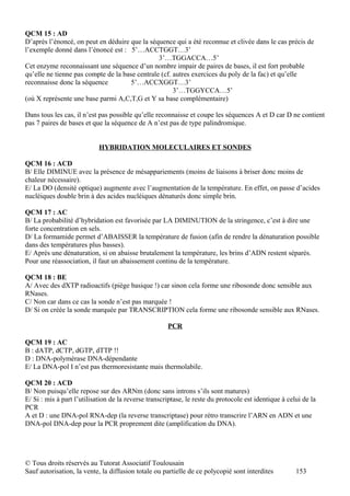 QCM 15 : AD
D’après l’énoncé, on peut en déduire que la séquence qui a été reconnue et clivée dans le cas précis de
l’exemple donné dans l’énoncé est : 5’…ACCTGGT…3’
                                                3’…TGGACCA…5’
Cet enzyme reconnaissant une séquence d’un nombre impair de paires de bases, il est fort probable
qu’elle ne tienne pas compte de la base centrale (cf. autres exercices du poly de la fac) et qu’elle
reconnaisse donc la séquence          5’…ACCXGGT…3’
                                                      3’…TGGYCCA…5’
(où X représente une base parmi A,C,T,G et Y sa base complémentaire)

Dans tous les cas, il n’est pas possible qu’elle reconnaisse et coupe les séquences A et D car D ne contient
pas 7 paires de bases et que la séquence de A n’est pas de type palindromique.


                            HYBRIDATION MOLECULAIRES ET SONDES

QCM 16 : ACD
B/ Elle DIMINUE avec la présence de mésappariements (moins de liaisons à briser donc moins de
chaleur nécessaire).
E/ La DO (densité optique) augmente avec l’augmentation de la température. En effet, on passe d’acides
nucléiques double brin à des acides nucléiques dénaturés donc simple brin.

QCM 17 : AC
B/ La probabilité d’hybridation est favorisée par LA DIMINUTION de la stringence, c’est à dire une
forte concentration en sels.
D/ La formamide permet d’ABAISSER la température de fusion (afin de rendre la dénaturation possible
dans des températures plus basses).
E/ Après une dénaturation, si on abaisse brutalement la température, les brins d’ADN restent séparés.
Pour une réassociation, il faut un abaissement continu de la température.

QCM 18 : BE
A/ Avec des dXTP radioactifs (piège basique !) car sinon cela forme une ribosonde donc sensible aux
RNases.
C/ Non car dans ce cas la sonde n’est pas marquée !
D/ Si on créée la sonde marquée par TRANSCRIPTION cela forme une ribosonde sensible aux RNases.

                                                      PCR

QCM 19 : AC
B : dATP, dCTP, dGTP, dTTP !!
D : DNA-polymérase DNA-dépendante
E/ La DNA-pol I n’est pas thermoresistante mais thermolabile.

QCM 20 : ACD
B/ Non puisqu’elle repose sur des ARNm (donc sans introns s’ils sont matures)
E/ Si : mis à part l’utilisation de la reverse transcriptase, le reste du protocole est identique à celui de la
PCR
A et D : une DNA-pol RNA-dep (la reverse transcriptase) pour rétro transcrire l’ARN en ADN et une
DNA-pol DNA-dep pour la PCR proprement dite (amplification du DNA).




© Tous droits réservés au Tutorat Associatif Toulousain
Sauf autorisation, la vente, la diffusion totale ou partielle de ce polycopié sont interdites          153
 