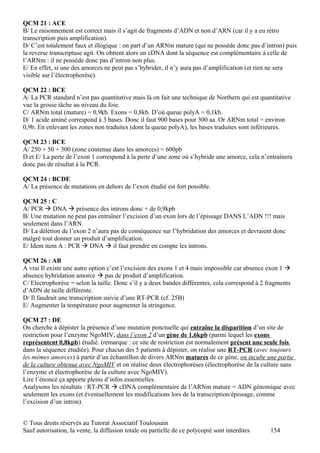 QCM 21 : ACE
B/ Le raisonnement est correct mais il s’agit de fragments d’ADN et non d’ARN (car il y a eu rétro
transcription puis amplification).
D/ C’est totalement faux et illogique : on part d’un ARNm mature (qui ne possède donc pas d’intron) puis
la reverse transcriptase agit. On obtient alors un cDNA dont la séquence est complémentaire à celle de
l’ARNm : il ne possède donc pas d’intron non plus.
E/ En effet, si une des amorces ne peut pas s’hybrider, il n’y aura pas d’amplification (et rien ne sera
visible sur l’électrophorèse).

QCM 22 : BCE
A/ La PCR standard n’est pas quantitative mais là on fait une technique de Northern qui est quantitative
vue la grosse tâche au niveau du foie.
C/ ARNm total (mature) = 0,9kb. Exons = 0,8kb. D’où queue polyA = 0,1kb.
D/ 1 acide aminé correspond à 3 bases. Donc il faut 900 bases pour 300 aa. Or ARNm total = environ
0,9b. En enlevant les zones non traduites (dont la queue polyA), les bases traduites sont inférieures.

QCM 23 : BCE
A/ 250 + 50 + 300 (zone contenue dans les amorces) = 600pb
D et E/ La perte de l’exon 1 correspond à la perte d’une zone où s’hybride une amorce, cela n’entraînera
donc pas de résultat à la PCR.

QCM 24 : BCDE
A/ La présence de mutations en dehors de l’exon étudié est fort possible.

QCM 25 : C
A/ PCR  DNA  présence des introns donc + de 0,9kpb
B/ Une mutation ne peut pas entraîner l’excision d’un exon lors de l’épissage DANS L’ADN !!! mais
seulement dans l’ARN.
D/ La délétion de l’exon 2 n’aura pas de conséquence sur l’hybridation des amorces et devraient donc
malgré tout donner un produit d’amplification.
E/ Idem item A : PCR  DNA  il faut prendre en compte les introns.

QCM 26 : AB
A vrai Il existe une autre option c’est l’excision des exons 1 et 4 mais impossible car absence exon 1 
absence hybridation amorce  pas de produit d’amplification.
C/ Electrophorèse = selon la taille. Donc s’il y a deux bandes différentes, cela correspond à 2 fragments
d’ADN de taille différente.
D/ Il faudrait une transcription suivie d’une RT-PCR (cf. 25B)
E/ Augmenter la température pour augmenter la stringence.

QCM 27 : DE
On cherche à dépister la présence d’une mutation ponctuelle qui entraîne la disparition d’un site de
restriction pour l’enzyme NgoMIV, dans l’exon 2 d’un gène de 1,6kpb (parmi lequel les exons
représentent 0,8kpb) étudié. (remarque : ce site de restriction est normalement présent une seule fois
dans la séquence étudiée). Pour chacun des 5 patients à dépister, on réalise une RT-PCR (avec toujours
les mêmes amorces) à partir d’un échantillon de divers ARNm matures de ce gène, on incube une partie
de la culture obtenue avec NgoMIV et on réalise deux électrophorèses (électrophorèse de la culture sans
l’enzyme et électrophorèse de la culture avec NgoMIV).
Lire l’énoncé ça apporte pleins d’infos essentielles.
Analysons les résultats : RT-PCR  cDNA complémentaire de l’ARNm mature = ADN génomique avec
seulement les exons (et éventuellement les modifications lors de la transcription/épissage, comme
l’excision d’un intron).


© Tous droits réservés au Tutorat Associatif Toulousain
Sauf autorisation, la vente, la diffusion totale ou partielle de ce polycopié sont interdites    154
 