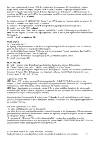 Les exons représentent 0,8kpb du DNA, les résultats sont donc normaux à l’électrophorèse (toujours
800pb ou une somme de 800pb) sauf pour P5  excision d’un exon à l’épissage ou amplification
parasitaire. Il peut s’agir d’une excision de l’exon 2 portant le site de l’enzyme. L’ADN génomique est
coupé par NgoMIV mais pas l’ARNm. On ne peut donc pas affirmer que le patient est muté au niveau du
gène (intitulé du QCM) (C faux)

La mutation entraîne LA DISPARITION du site  un cDNA coupé par l’enzyme traduit une absence de
mutation et un cDNA non coupé traduit la mutation.
P1 non muté ; 1 seul profil (500 + 300)  donc pas hétérozygote pour la mutation (B faux)
P2 muté ; 1 seul profil (800) (A faux)
P3 en partie non muté (500 + 300) et en partie muté (800) ; 2 profils  hétérozygote pour le gène. (E
vrai) En effet un gène a 2 allèles donc il peut produire 2 types d’ARNm, renseignant ainsi sur le caractère
hétérozygote.
----- (D vrai, cf. correction du 29)

QCM 28 : CE
A/ cf. correction du 29
B/ Il peut y avoir plusieurs types d’ARNm et donc plusieurs profils à l’électrophorèse, dus à 2 allèles du
gène. On peut donc dire si un patient est hétérozygote.
C/ vrai : En effet (cf. correction du 27), le site peut être présent dans l’exon 2 mais absent dans l’ARNm
par court-circuitage de l’exon 2 lors de l’épissage.
D/ Les enzymes de restriction ne coupent que le DNA double brin et pas l’ARN !
E/ vrai cf. correction du 29)

QCM 29 : ABE
B/ vrai P1 : coupure totale donc absence de disparition du site donc absence de la mutation
D/ D’après l’énoncé, gène entier (1,6kpb) – exons (0,8kpb) = 0,8kpb d’introns
E/ vrai si le DNA génomique de P5 présente le site de coupure de l’enzyme, cela accentue l’hypothèse de
l’excision de l’exon 2 lors de l’épissage chez ce patient. La bande étant à 0,5kpb et le total des exons
0,8kpb  exon 2 = 0,8 – 0,5 = 0,3kpb.

A propos du patient P4 :
(28A faux) : S’il y avait eu une amplification parasitaire lors de la RT-PCR, l’électrophorèse sans
enzyme (-) aurait aussi fait apparaître cette amplification parasitaire étant donné que les 2 électrophorèses
sont réalisées à partir de la même culture obtenue par RT-PCR (cf. énoncé).
(29C faux) : Les résultats ne « montrent » pas ça. S’il y avait eu un défaut d’excision des introns, cela
aurait rallongé l’ARNm. Même si l’hypothèse est possible, on peut également faire d’autres hypothèses et
l’affirmation n’est pas assez nuancée pour être vraie.

On constate chez P4 deux profils  hétérozygote (27D vrai) : le profil muté (800) et un profil étrange
(500+200+100) ressemblant au profil de type non muté (500+300) mais avec une coupure supplémentaire
de la part de l’enzyme.

Sur le DNA génomique, il y a donc :
- un allèle muté (disparition du site de coupure)
- un allèle de type non muté pour la mutation recherchée (puisque le site de coupure à 500pb est toujours
présent) mais qui possède un second site de coupure par NgoMIV, coupant le fragment normal de 300pb
en 2 fragments de 100 et 200pb.
 Une partie des ARNm de P4 (ceux formés par cet allèle) possède donc en double exemplaire
l’enchaînement des bases (on ne tient pas compte des sucres) COMPLEMENTAIRES (en ARN) de celles
qui constituent un brin de la séquence reconnue par NgoMIV.



© Tous droits réservés au Tutorat Associatif Toulousain
Sauf autorisation, la vente, la diffusion totale ou partielle de ce polycopié sont interdites     155
 