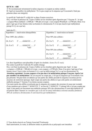 QCM 36 : ABE
A/ Ils reconnaissent strictement la même séquence et coupent au même endroit.
D/ ApaI est insensible à la méthylation ! Il n’a pas coupé car la séquence qu’il reconnaît n’était pas
présente (dans son intégrité)

Le profil de l’individu P1 a déjà été vu dans d’autres exercices.
On y voit bien la présence de 2 types d’allèle sur les résultats après digestion par l’ Enzyme X : le type
« coupurenon méthylé » (1800 pb + 900 pb) et le type « non coupureméthylé » (2700 pb). Donc il ne
peut s’agir que d’une femme (chez un homme le chromosome X n’est pas inactivé par méthylation
puisqu’il n’y en a qu’un).

Individu P1 :
Hypothèse 1 : inactivation déséquilibrée                Hypothèse 2 : inactivation au hasard

Pour 100% des cellules :                                Pour 50% des cellules :

Ch. X n°1     5’ ……GGGCCC……3’                           Ch. X n°1       5’ ……GGGCCC……3’

Ch. X n°2     5’ ……GGGCCC……3’                           Ch. X n°2    5’ ……GGGCCC……3’
                      └ch3                                                      └ch3
                                                        Pour 50% des cellules :

                                                        Ch. X n°1       5’ ……GGGCCC……3’
                                                                                └ch3
                                                        Ch. X n°2       5’ ……GGGCCC……3’

Les deux hypothèses sont plausibles d’après les résultats. (items B et E vrais)
Par contre le profil de l’individu P2 semble étrange.
On y voit bien la présence de 2 types d’allèle sur les résultats après digestion par ApaI : le type
« coupure » (1800 pb + 900 pb) et le type « non coupure » (2700 pb). Donc il ne peut s’agir que d’une
femme (item C faux) (chez un homme il n’y a qu’un allèle puisqu’il n’y a qu’un chromosome X).
Attention cependant : la non coupure n’est pas due à la méthylation puisque l’enzyme ApaI n’est
pas sensible à la méthylation ! Si cet enzyme ne coupe pas, c’est que la séquence qu’il reconnaît n’est
pas présente. On peut donc en déduire qu’une partie des allèles possède la séquence reconnue par les
enzymes de restriction (puisque ApaI coupe une partie des allèles) et que cette partie est entièrement
méthylée puisque l’ Enzyme X ne donne aucune coupure.
Une autre partie des allèles ne présente pas la séquence de coupure des enzymes (à cause par exemple
d’une mutation qui a donné 5’ AGGCCCC 3’ au lieu de 5’ GGGCCC 3’) puisqu’elle n’est pas coupée par
ApaI. Cette partie est forcement non méthylée puisque 50% des chromosomes X sont déjà méthylés (Il
est précisé dans l’énoncé on considère que si un (ou les deux) individu(s) est(sont) une(des) femme(s)
50% de ses(leurs) chromosomes X sont inactivés par méthylation.)




© Tous droits réservés au Tutorat Associatif Toulousain
Sauf autorisation, la vente, la diffusion totale ou partielle de ce polycopié sont interdites     157
 