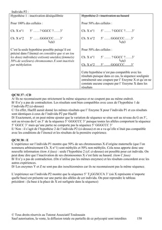 Individu P2 :
Hypothèse 1 : inactivation déséquilibrée                Hypothèse 2 : inactivation au hasard

Pour 100% des cellules :                                Pour 50% des cellules :

Ch. X n°1     5’ ……? GGCC ?……3’                         Ch. X n°1       5’ …… ? GGCC ?……3’

Ch. X n°2     5’ ……GGGCCC……3’                           Ch. X n°2       5’ ……GGGCCC……3’
                      └ch3                                                      └ch3

C’est la seule hypothèse possible puisqu’il est         Pour 50% des cellules :
précisé dans l’énoncé on considère que si un (ou
les deux) individu(s) est(sont) une(des) femme(s)       Ch. X n°1       5’ …… ? GGCC ?……3’
50% de ses(leurs) chromosomes X sont inactivés                                    └ch3
par méthylation.                                        Ch. X n°2       5’ ……GGGCCC……3’

                                                        Cette hypothèse n’est pas compatible avec les
                                                        résultats puisque dans ce cas, la séquence soulignée
                                                        entraînerait une coupure par l’ Enzyme X et qu’on ne
                                                        constate aucune coupure par l’ Enzyme X dans les
                                                        résultats

QCM 37 : CD
A/ Ils ne reconnaissent pas strictement la même séquence et ne coupent pas au même endroit.
B/ Il n’y a pas de contradiction. Les résultats sont bien compatibles avec ceux de l’hypothèse 1 de
l’individu P2 (ci-dessus)
C/ En effet, HaeIII aurait donné les mêmes résultats que l’ Enzyme X pour l’individu P1 et ces résultats
sont identiques à ceux de l’individu P2 par HaeIII
D/ Exactement, et on peut même ajouter que la variation de séquence se situe soit au niveau du G en 5’,
soit au niveau du C en 3’ de la séquence 5’ GGGCCC 3’ puisque toutes les allèles comportent la séquence
5’ GGCC 3’ mais qu’une partie ne comporte pas la séquence 5’ GGGCCC 3’
E/ Non : il s’agit de l’hypothèse 2 de l’individu P2 (ci-dessus) et on a vu qu’elle n’était pas compatible
avec les conditions de l’énoncé et les résultats de la première expérience.

QCM 38 : E
L’expérience sur l’individu P1 montre que 50% de ses chromosomes X d’origine maternelle (que l’on
nommera arbitrairement Ch. X n°1) sont méthylés et 50% non méthylés. Cela nous apporte donc une
nouvelle information (item A faux) : seule l’hypothèse 2 (cf. ci-dessus) est possible pour cet individu. On
peut donc dire que l’inactivation de ses chromosomes X s’est faite au hasard. (item C faux)
B/ Il n’y a pas de contradiction. (On n’utilise pas les mêmes enzymes) et les résultats concordent avec les
autres expériences.
D/ Les enzymes Y et Z ne sont pas des isoschizomères car ils ne reconnaissent pas la même séquence.

L’expérience sur l’individu P2 montre que la séquence 5’ T↓GGXCCA 3’ (où X représente n’importe
quelle base) est présente sur une partie des allèles de cet individu. On peut reprendre le tableau
précédent : (la base à la place de X est surlignée dans la séquence)




© Tous droits réservés au Tutorat Associatif Toulousain
Sauf autorisation, la vente, la diffusion totale ou partielle de ce polycopié sont interdites    158
 