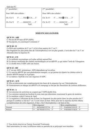 Individu P2 :
1ère possibilité :                               2ème possibilité :

Pour 100% des cellules :                         Pour 100% des cellules :

Ch. X n°1        5’ ……TGGCCCA..…3’               Ch. X n°1       5’ …..TGGGCCA……3’

Ch. X n°2        5’ ……GGGCCC……3’                 Ch. X n°2       5’ ……GGGCCC……3’
                         └ch3                                            └ch3



                                        SEQUENCAGE (SANGER)

QCM 39 : ABE
C/ Pas de dUTP mais dTTP (ADN)
D/ Incorporés, ils constituent l’extrémité 3’

QCM 40 : D
La DNA-pol synthétise de 5’ en 3’ et lit le brin matrice de 3’ en 5’.
Des fragments les plus petits (bas de l’électrophorèse) vers les plus grands, c’est-à-dire de 5’ en 3’ on
obtiendra donc la séquence D.

QCM 41 : CD
A/ La méthode enzymatique est la plus utilisée aujourd’hui.
B/ Le dernier nucléotide des chaînes nucléotidiques est un ddNTP, ce qui induit l’arrêt de l’élongation.
E/ Le double brin d’ADN subit une fusion.

QCM 42 : BD
A/ C’est une ADN polymérase- ADN dépendante qu’on utilise.
C/ Ce sont les ddNTP qui sont généralement marqués, ce qui permet de répartir les chaînes selon le
dernier ddNTP marqué en 4 groupes.
E/ La matrice s’hybride avec une séquence d’ADN.

QCM 43 : ACE
B/ Elle est déterminée par complémentarité des bases de la séquence lue sur l’électrophorèse.
D/ Généralement on marque les ddNTP et le marquage se fait par des fluorofores de couleurs différentes.

 QCM 44 : A
 B/ Les enzymes de restriction ne coupent que l’ADN double brin.
 C/ Les enzymes auraient pu localiser la zone mais pas déterminer exactement le genre de mutation.
 D/ La mutation a aboli l’action de ApaI.
 E/ La migration s’effectuant de bas en haut, les fragments les plus petits (donc les plus proches de 5’
 puisque la synthèse se fait de 5’ en 3’) sont situés en haut. Donc pour lire la séquence du brin obtenu
 (complémentaire de celui séquencé), il faut « lire l’électrophorèse » de haut en bas.
                                      Brin séquencé                        Brin complémentaire
Normal                                5’…ACGGGCCCTA…3’                     5’…TAGGGCCCGT…3’
Patient                               5’…ACTGGCCCTA…3’                     5’…TAGGGCCAGT…3’




© Tous droits réservés au Tutorat Associatif Toulousain
Sauf autorisation, la vente, la diffusion totale ou partielle de ce polycopié sont interdites      159
 
