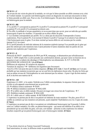 ANALYSE GENOTYPIQUE

QCM Y1 : C
Au niveau du site voisin du gène de la maladie, on voit que le fœtus possède un allèle commun avec celui
de l’enfant malade. Les parents sont hétérozygotes (sinon un diagnostic ne serait pas nécessaire) et donc
le fœtus possède un allèle sain. Pour ce site, il est hétérozygote. On peut donc émettre le diagnostic qu’il
est hétérozygote pour la maladie.

QCM Y2 : BE
A/ Le profil n°1 correspond au patient P3, le profil n°2 correspond au patient P2, le profil n°3 correspond
au patient P1 et le profil n°4 correspond au témoin sain.
B/ En effet, la méthode n’est pas quantitative et on ne peut donc pas savoir, pour un individu qui semble
homozygote d’après les résultats, s’il possède un ou deux allèles du gène.
C/ Les résultats correspondent aux profils. Il n’y a donc pas de nécessité d’entreprendre d’autres
explorations. Pour le patient P2, il est normal d’obtenir le profil n°2 puisqu’il est atteint d’une délétion à
l’état homozygote pour le gène. Il est donc normal qu’aucun allèle ne soit reconnu par les sondes
(puisqu’il n’y en a pas).
D/ Ce profil présente un individu indemne de la mutation explorée (puisqu’il ne possède pas le gène qui
peut être atteint par cette mutation) mais il peut présenter d’autres mutations dans les parties de son
génome non explorées par l’expérience.

QCM Y3 : E
Protocole du SSCP : amplification du DNA par PCR, marquage, et dénaturation par refroidissement
brutal. L’ADN simple brin va alors prendre une conformation donnée, qui peut varier en fonction de sa
séquence et qui va induire des décalage à l’électrophorèse non dénaturante. IL N’Y A PAS DE
QUESTION DE LONGUEUR ! (A et D faux)
Différence de migration  variation de séquence
Variation de séquence ? ? différence de migration (pas forcement)
Ainsi K et M n’ont peut-être pas la même séquence. (B faux et E vrai). L’item C est faux car il est peu
probable qu’une mutation ne persiste que sur un seul brin (la réplication résout cela). De plus les brins qui
sont au même niveau de l’électrophorèse ne sont sûrement pas les mêmes : il peut s’agir du brin matrice
de K et du brin non matrice de N.

QCM Y4 : AD
Expérience (1) ASO : si la sonde s’hybride avec l’allèle correspondante, la séquence formée peut être
révélée et cela apparaît concrètement par un point noir.
(T)  allèle(s) sain(s) seulement  SAIN
(M)  allèle(s) malade(s) seulement  MALADE
(P1)  ni allèle sain, ni allèle malade. On peut envisager une erreur lors de l’expérience.  ?
(P2) allèle(s) malade seulement  MALADE
(P3)  1 allèle sain et 1 allèle malade  HETEROZYGOTE
L’expérience ne permet pas de dire si un patient est indemne de toute mutation ! De plus, pour (P1) il
semble au contraire qu’une mutation soit présente, ayant empêché l’hybridation avec les 2 types de sonde.
(C faux)
L’expérience ne permet pas de dire si un patient est véritablement homozygote (qu’il possède 2 allèles
sains ou 2 allèles malades). En effet, un patient hémizygote – qui aurait une délétion d’un allèle et ne
posséderait qu’un seul allèle du gène, soit sain, soit malade – présente à cette expérience les mêmes
résultats respectifs qu’un patient homozygote sain et homozygote malade. (E faux)




© Tous droits réservés au Tutorat Associatif Toulousain
Sauf autorisation, la vente, la diffusion totale ou partielle de ce polycopié sont interdites       161
 
