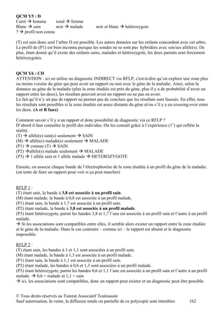 QCM Y5 : D
Carré  homme        rond  femme
Blanc  sain         noir  malade            noir et blanc  hétérozygote
?  profil non connu

(T) est sain donc seul l’arbre D est possible. Les autres données sur les enfants concordent avec cet arbre.
Le profil de (P1) est bien inconnu puisque les sondes ne se sont pas hybridées avec son/ses allèle(s). De
plus, étant donné qu’il existe des enfants sains, malades et hétérozygote, les deux parents sont forcement
hétérozygotes.


QCM Y6 : CD
ATTENTION : ici on utilise un diagnostic INDIRECT via RFLP, c'est-à-dire qu’on explore une zone plus
ou moins voisine du gène qui peut avoir un rapport ou non avec le gène de la maladie. Ainsi, selon la
distance au gène de la maladie (plus la zone étudiée est près du gène, plus il y a de probabilité d’avoir un
rapport entre les deux), les résultats peuvent avoir un rapport ou ne pas en avoir.
Le fait qu’il n’y ait pas de rapport ne permet pas de conclure que les résultats sont faussés. En effet, tous
les résultats sont possibles si la zone étudiée est assez distante du gène et/ou s’il y a eu crossing-over entre
les deux. (A et B faux)

Comment savoir s’il y a un rapport et donc possibilité de diagnostic via ce RFLP ?
D’abord il faut connaître le profil des individus. On les connaît grâce à l’expérience (1’) qui reflète la
réalité.
(T)  allèle(s) sain(s) seulement  SAIN
(M)  allèle(s) malade(s) seulement  MALADE
(P1)  comme (T)  SAIN
(P2) allèle(s) malade seulement  MALADE
(P3)  1 allèle sain et 1 allèle malade  HETEROZYGOTE

Ensuite, on associe chaque bande de l’électrophorèse de la zone étudiée à un profil du gène de la maladie.
(on tente de faire un rapport pour voir si ça peut marcher)


RFLP 1 :
(T) étant sain, la bande à 3,8 est associée à un profil sain.
(M) étant malade, la bande à 0,8 est associée à un profil malade.
(P1) étant sain, la bande à 1,7 est associée à un profil sain.
(P2) étant malade, la bande à 3,8 est associée à un profil malade.
(P3) étant hétérozygote, parmi les bandes 3,8 et 1,7 l’une est associée à un profil sain et l’autre à un profil
malade.
 Si les associations sont compatibles entre elles, il semble alors exister un rapport entre la zone étudiée
et le gène de la maladie. Dans le cas contraire – comme ici – le rapport est absent et le diagnostic
impossible.

RFLP 2 :
(T) étant sain, les bandes à 1 et 1,1 sont associées à un profil sain.
(M) étant malade, la bande à 1,3 est associée à un profil malade.
(P1) étant sain, la bande à 1,1 est associée à un profil sain.
(P2) étant malade, les bandes à 0,6 et 1,3 sont associées à un profil malade.
(P3) étant hétérozygote, parmi les bandes 0,6 et 1,1 l’une est associée à un profil sain et l’autre à un profil
malade.  0,6 = malade et 1,1 = sain
 ici, les associations sont compatibles, donc un rapport peut exister et un diagnostic peut être possible.


© Tous droits réservés au Tutorat Associatif Toulousain
Sauf autorisation, la vente, la diffusion totale ou partielle de ce polycopié sont interdites        162
 