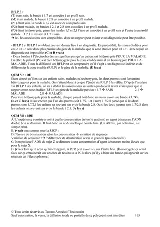RFLP 3 :
(T) étant sain, la bande à 1,7 est associée à un profil sain.
(M) étant malade, la bande à 2,8 est associée à un profil malade.
(P1) étant sain, la bande à 1,7 est associée à un profil sain.
(P2) étant malade, les bandes à 2,1 et 2,8 sont associées à un profil malade.
(P3) étant hétérozygote, parmi les bandes 1,7 et 2,1 l’une est associée à un profil sain et l’autre à un profil
malade.  2,1 = malade et 1,7 = sain
 ici, les associations sont compatibles, donc un rapport peut exister et un diagnostic peut être possible.

- RFLP 2 et RFLP 3 semblent pouvoir donner lieu à un diagnostic. En probabilité, les zones étudiées pour
ces 2 RFLP sont donc plus proches du gène de la maladie que la zone étudiée pour RFLP 1 avec lequel un
diagnostic est impossible. (C et D vrais)
- Deux bandes à l’électrophorèse ne signifient pas qu’un patient est hétérozygote POUR LA MALADIE.
En effet, le patient (P2) est bien hétérozygote pour la zone étudiée mais il est homozygote POUR LA
MALADIE. Toute la difficulté des RFLP est de comprendre qu’il s’agit d’un diagnostic indirect et de
différencier la zone étudiée (RFLP) et le gène de la maladie. (E faux)

QCM Y7 : DE
Etant donné qu’il existe des enfants sains, malades et hétérozygote, les deux parents sont forcement
hétérozygotes pour la maladie. On s’attend donc à ce que l’étude via RFLP 3 le reflète. D’après l’analyse
via RFLP 3 des enfants, on en a déduit les associations suivantes qui doivent rester vraies pour que le
rapport entre zone étudiée (RFLP) et gène de la maladie persiste : 1,7  SAIN                        2,1 
MALADE                 2,8  MALADE
Pour être hétérozygote pour la maladie, chaque parent doit donc au moins avoir une bande à 1,7kb.
(B et C faux) Il faut encore que l’un des parents soit 1,7/2,1 et l’autre 1,7/2,8 parce que si les deux
parents sont 1,7/2,1 les enfants ne peuvent pas avoir la bande 2,8. Ou si les deux parents sont 1,7/2,8 alors
les enfants ne peuvent pas avoir la bande à 2,1. (A faux)

QCM Y8 : BDE
A/ L’expérience consiste a voir à quelle concentration (selon le gradient) en agent dénaturant l’ADN
double brin se dénature. Il faut donc un acide nucléique double brin. (Un ARNm, par définition, est
simple brin).
B/ (vrai) tout comme pour la SSCP :
Différence de dénaturation selon la concentration  variation de séquence
Variation de séquence ? ? différence de dénaturation selon le gradient (pas forcement).
C/ Non puisque l’ADN du sujet Z se dénature à une concentration d’agent dénaturant moins élevée que
pour le sujet X.
E/ (vrai) Tant qu’il n’est qu’hétérozygote, la PCR peut avoir lieu sur l’autre brin. (Homozygote ça serait
faux car ça entraînerait une absence de résultat à la PCR alors qu’il y a bien une bande qui apparaît sur les
résultats de l’électrophorèse.)




© Tous droits réservés au Tutorat Associatif Toulousain
Sauf autorisation, la vente, la diffusion totale ou partielle de ce polycopié sont interdites       163
 