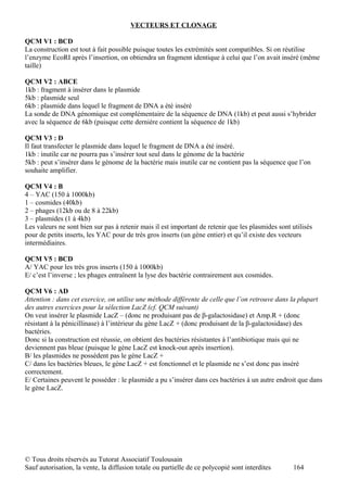 VECTEURS ET CLONAGE

QCM V1 : BCD
La construction est tout à fait possible puisque toutes les extrémités sont compatibles. Si on réutilise
l’enzyme EcoRI après l’insertion, on obtiendra un fragment identique à celui que l’on avait inséré (même
taille)

QCM V2 : ABCE
1kb : fragment à insérer dans le plasmide
5kb : plasmide seul
6kb : plasmide dans lequel le fragment de DNA a été inséré
La sonde de DNA génomique est complémentaire de la séquence de DNA (1kb) et peut aussi s’hybrider
avec la séquence de 6kb (puisque cette dernière contient la séquence de 1kb)

QCM V3 : D
Il faut transfecter le plasmide dans lequel le fragment de DNA a été inséré.
1kb : inutile car ne pourra pas s’insérer tout seul dans le génome de la bactérie
5kb : peut s’insérer dans le génome de la bactérie mais inutile car ne contient pas la séquence que l’on
souhaite amplifier.

QCM V4 : B
4 – YAC (150 à 1000kb)
1 – cosmides (40kb)
2 – phages (12kb ou de 8 à 22kb)
3 – plasmides (1 à 4kb)
Les valeurs ne sont bien sur pas à retenir mais il est important de retenir que les plasmides sont utilisés
pour de petits inserts, les YAC pour de très gros inserts (un gène entier) et qu’il existe des vecteurs
intermédiaires.

QCM V5 : BCD
A/ YAC pour les très gros inserts (150 à 1000kb)
E/ c’est l’inverse ; les phages entraînent la lyse des bactérie contrairement aux cosmides.

QCM V6 : AD
Attention : dans cet exercice, on utilise une méthode différente de celle que l’on retrouve dans la plupart
des autres exercices pour la sélection LacZ (cf. QCM suivant)
On veut insérer le plasmide LacZ – (donc ne produisant pas de β-galactosidase) et Amp.R + (donc
résistant à la pénicillinase) à l’intérieur du gène LacZ + (donc produisant de la β-galactosidase) des
bactéries.
Donc si la construction est réussie, on obtient des bactéries résistantes à l’antibiotique mais qui ne
deviennent pas bleue (puisque le gène LacZ est knock-out après insertion).
B/ les plasmides ne possèdent pas le gène LacZ +
C/ dans les bactéries bleues, le gène LacZ + est fonctionnel et le plasmide ne s’est donc pas inséré
correctement.
E/ Certaines peuvent le posséder : le plasmide a pu s’insérer dans ces bactéries à un autre endroit que dans
le gène LacZ.




© Tous droits réservés au Tutorat Associatif Toulousain
Sauf autorisation, la vente, la diffusion totale ou partielle de ce polycopié sont interdites      164
 