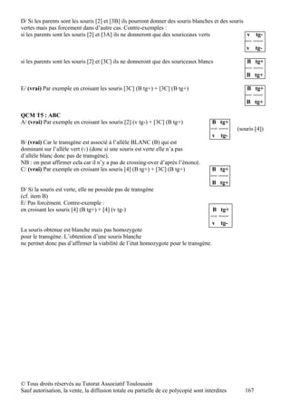 D/ Si les parents sont les souris [2] et [3B] ils pourront donner des souris blanches et des souris
vertes mais pas forcement dans d’autre cas. Contre-exemples :
si les parents sont les souris [2] et [3A] ils ne donneront que des souriceaux verts                 v tg-
                                                                                                    == ===
                                                                                                    v tg-

si les parents sont les souris [2] et [3C] ils ne donneront que des souriceaux blancs               B tg+
                                                                                                   == ===
                                                                                                   B tg+

E/ (vrai) Par exemple en croisant les souris [3C] (B tg+) + [3C] (B tg+)                            B tg+
                                                                                                   == ===
                                                                                                   B tg+

QCM T5 : ABC
A/ (vrai) Par exemple en croisant les souris [2] (v tg-) + [3C] (B tg+)              B tg+
                                                                                     == ===     (souris [4])
                                                                                     v tg-
B/ (vrai) Car le transgène est associé à l’allèle BLANC (B) qui est
dominant sur l’allèle vert (v) (donc si une souris est verte elle n’a pas
d’allèle blanc donc pas de transgène).
NB : on peut affirmer cela car il n’y a pas de crossing-over d’après l’énoncé.
C/ (vrai) Par exemple en croisant les souris [4] (B tg+) + [3C] (B tg+)              B tg+
                                                                                     == ===
                                                                                     B tg+
D/ Si la souris est verte, elle ne possède pas de transgène
(cf. item B)
E/ Pas forcément. Contre-exemple :
en croisant les souris [4] (B tg+) + [4] (v tg-)                                      B tg+
                                                                                     == ===
                                                                                     v tg-
La souris obtenue est blanche mais pas homozygote
pour le transgène. L’obtention d’une souris blanche
ne permet donc pas d’affirmer la viabilité de l’état homozygote pour le transgène.




© Tous droits réservés au Tutorat Associatif Toulousain
Sauf autorisation, la vente, la diffusion totale ou partielle de ce polycopié sont interdites      167
 
