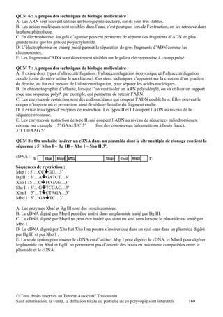 QCM 6 : A propos des techniques de biologie moléculaire :
A. Les ARN sont souvent utilisés en biologie moléculaire, car ils sont très stables.
B. Les acides nucléiques sont solubles dans l’eau, c’est pourquoi lors de l’extraction, on les retrouve dans
la phase phénolique.
C. En électrophorèse, les gels d’agarose peuvent permettre de séparer des fragments d’ADN de plus
grande taille que les gels de polyacrylamide.
D. L’électrophorèse en champ pulsé permet la séparation de gros fragments d’ADN comme les
chromosomes.
E. Les fragments d’ADN sont directement visibles sur le gel en électrophorèse à champ pulsé.

QCM 7 : A propos des techniques de biologie moléculaire :
A. Il existe deux types d’ultracentrifugation : l’ultracentrifugation isopycnique et l’ultracentrifugation
zonale (cette dernière utilise le saccharose). Ces deux techniques s’appuient sur la création d’un gradient
de densité, au fur et à mesure de l’ultracentrifugation, pour séparer les acides nucléiques.
B. En chromatographie d’affinité, lorsque l’on veut isoler un ARN polyadénylé, on va utiliser un support
avec une séquence polyA par exemple, qui permettra de retenir l’ARN.
C. Les enzymes de restriction sont des endonucléases qui coupent l’ADN double brin. Elles peuvent le
couper n’importe où et permettent ainsi de réduire la taille du fragment étudié.
D. Il existe trois types d’enzymes de restriction. Les types II et III coupent l’ADN au niveau de la
séquence reconnue.
E. Les enzymes de restriction de type II, qui coupent l’ADN au niveau de séquences palindromiques,
comme par exemple 5’ GAAUUC 3’                 font des coupures en baïonnette ou à bouts francs.
3’ CUUAAG 5’

QCM 8 : On souhaite insérer un cDNA dans un plasmide dont le site multiple de clonage contient la
séquence : 5’ Mbo I – Bg III – Xho I – Sha II 3’.

cDNA :

Séquences de restriction :
Msp I : 5’…CCGG…3’
Bg III : 5’…AGATCT…3’
Xho I : 5’…CTCGAG…3’
Sha II : 5’…GTCGAC…3’
Xba I : 5’…TCTAGA…3’
Mbo I : 5’…GATC…3’

A. Les enzymes XbaI et Bg III sont des isoschizomères.
B. Le cDNA digéré par Msp I peut être inséré dans un plasmide traité par Bg III.
C. Le cDNA digéré par Msp I ne peut être inséré que dans un seul sens lorsque le plasmide est traité par
Mbo I.
D. Le cDNA digéré par Xba I et Xho I ne pourra s’insérer que dans un seul sens dans un plasmide digéré
par Bg III et par Xho I .
E. La seule option pour insérer le cDNA est d’utiliser Msp I pour digérer le cDNA, et Mbo I pour digérer
le plasmide car XbaI et BgIII ne permettent pas d’obtenir des bouts en baïonnette compatibles entre le
plasmide et le cDNA.




© Tous droits réservés au Tutorat Associatif Toulousain
Sauf autorisation, la vente, la diffusion totale ou partielle de ce polycopié sont interdites     169
 