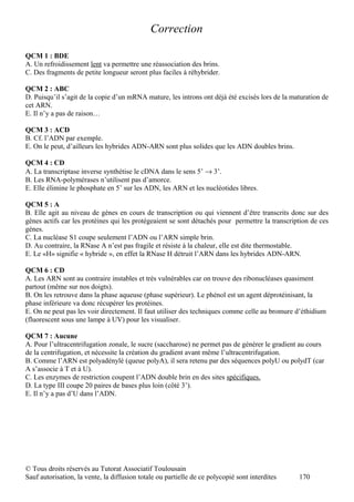 Correction

QCM 1 : BDE
A. Un refroidissement lent va permettre une réassociation des brins.
C. Des fragments de petite longueur seront plus faciles à réhybrider.

QCM 2 : ABC
D. Puisqu’il s’agit de la copie d’un mRNA mature, les introns ont déjà été excisés lors de la maturation de
cet ARN.
E. Il n’y a pas de raison…

QCM 3 : ACD
B. Cf. l’ADN par exemple.
E. On le peut, d’ailleurs les hybrides ADN-ARN sont plus solides que les ADN doubles brins.

QCM 4 : CD
A. La transcriptase inverse synthétise le cDNA dans le sens 5’ → 3’.
B. Les RNA-polymérases n’utilisent pas d’amorce.
E. Elle élimine le phosphate en 5’ sur les ADN, les ARN et les nucléotides libres.

QCM 5 : A
B. Elle agit au niveau de gènes en cours de transcription ou qui viennent d’être transcrits donc sur des
gènes actifs car les protéines qui les protégeaient se sont détachés pour permettre la transcription de ces
gènes.
C. La nucléase S1 coupe seulement l’ADN ou l’ARN simple brin.
D. Au contraire, la RNase A n’est pas fragile et résiste à la chaleur, elle est dite thermostable.
E. Le «H» signifie « hybride », en effet la RNase H détruit l’ARN dans les hybrides ADN-ARN.

QCM 6 : CD
A. Les ARN sont au contraire instables et très vulnérables car on trouve des ribonucléases quasiment
partout (même sur nos doigts).
B. On les retrouve dans la phase aqueuse (phase supérieur). Le phénol est un agent déprotéinisant, la
phase inférieure va donc récupérer les protéines.
E. On ne peut pas les voir directement. Il faut utiliser des techniques comme celle au bromure d’éthidium
(fluorescent sous une lampe à UV) pour les visualiser.

QCM 7 : Aucune
A. Pour l’ultracentrifugation zonale, le sucre (saccharose) ne permet pas de générer le gradient au cours
de la centrifugation, et nécessite la création du gradient avant même l’ultracentrifugation.
B. Comme l’ARN est polyadénylé (queue polyA), il sera retenu par des séquences polyU ou polydT (car
A s’associe à T et à U).
C. Les enzymes de restriction coupent l’ADN double brin en des sites spécifiques.
D. La type III coupe 20 paires de bases plus loin (côté 3’).
E. Il n’y a pas d’U dans l’ADN.




© Tous droits réservés au Tutorat Associatif Toulousain
Sauf autorisation, la vente, la diffusion totale ou partielle de ce polycopié sont interdites   170
 