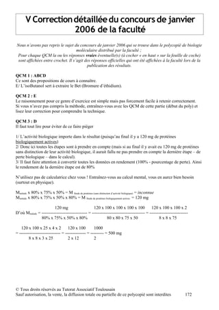 V Correction détaillée du concours de janvier
                    2006 de la faculté
Nous n’avons pas repris le sujet du concours de janvier 2006 qui se trouve dans le polycopié de biologie
                                    moléculaire distribué par la faculté ;
Pour chaque QCM la ou les réponses vraies éventuelle(s) (à cocher « en haut » sur la feuille de coche)
 sont affichées entre crochet. Il s’agit des réponses officielles qui ont été affichées à la faculté lors de la
                                          publication des résultats.

QCM 1 : ABCD
Ce sont des propositions de cours à connaître.
E/ L’isoButanol sert à extraire le Bet (Bromure d’éthidium).

QCM 2 : E
Le raisonnement pour ce genre d’exercice est simple mais pas forcement facile à retenir correctement.
Si vous n’avez pas compris la méthode, entraînez-vous avec les QCM de cette partie (début du poly) et
lisez leur correction pour comprendre la technique.

QCM 3 : D
Il faut tout lire pour éviter de ce faire piéger

1/ L’activité biologique importe dans le résultat (puisqu’au final il y a 120 mg de protéines
biologiquement actives)
2/ Donc ici toutes les étapes sont à prendre en compte (mais si au final il y avait eu 120 mg de protéines
sans distinction de leur activité biologique, il aurait fallu ne pas prendre en compte la dernière étape – de
perte biologique – dans le calcul).
3/ Il faut faire attention à convertir toutes les données en rendement (100% - pourcentage de perte). Ainsi
le rendement de la dernière étape est de 80%

N’utilisez pas de calculatrice chez vous ! Entraînez-vous au calcul mental, vous en aurez bien besoin
(surtout en physique).

Minitiale x 80% x 75% x 50% = M finale de protéines (sans distinction d’activité biologique) = inconnue
Minitiale x 80% x 75% x 50% x 80% = M finale de protéines biologiquement actives = 120 mg

                          120 mg                    120 x 100 x 100 x 100 x 100            120 x 100 x 100 x 2
D’où Minitiale = ------------------------------- = ------------------------------------ = --------------------------
                 80% x 75% x 50% x 80%                       80 x 80 x 75 x 50                  8 x 8 x 75

   120 x 100 x 25 x 4 x 2          120 x 100        1000
= ---------------------------- = -------------- = --------- = 500 mg
        8 x 8 x 3 x 25             2 x 12           2




© Tous droits réservés au Tutorat Associatif Toulousain
Sauf autorisation, la vente, la diffusion totale ou partielle de ce polycopié sont interdites                     172
 
