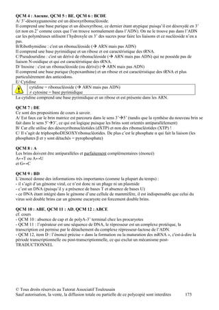 QCM 4 : Aucune, QCM 5 : BE, QCM 6 : BCDE
A/ 3’-désoxyguanosine est un désoxyribonucléoside.
Il comprend une base purique et un désoxyribose, ce dernier étant atypique puisqu’il est désoxydé en 3’
(et non en 2’ comme ceux que l’on trouve normalement dans l’ADN). On ne le trouve pas dans l’ADN
car les polymérases utilisent l’hydroxyle en 3’ des sucres pour faire les liaisons et ce nucléoside n’en a
pas.
B/Ribothymidine : c'est un ribonucléoside ( ARN mais pas ADN)
Il comprend une base pyrimidique et un ribose et est caractéristique des tRNA.
C/Pseudouridine : c'est un dérivé de ribonucléoside ( ARN mais pas ADN) qui ne possède pas de
liaison N-osidique et qui est caractéristique des tRNA.
D/ Inosine : c'est un ribonucléoside (ou dérivé) ( ARN mais pas ADN)
Il comprend une base purique (hypoxanthine) et un ribose et est caractéristique des tRNA et plus
particulièrement des anticodons.
E/ Cytidine
         cytidine = ribonucléoside ( ARN mais pas ADN)
         ≠ cytosine = base pyrimidique
La cytidine comprend une base pyrimidique et un ribose et est présente dans les ARN.

QCM 7 : DE
Ce sont des propositions de cours à savoir.
A/ Est faux car le brin matrice est parcouru dans le sens 3’5’ (tandis que la synthèse du nouveau brin se
fait dans le sens 5’3’, ce qui est logique puisque les brins sont orientés antiparallèlement)
B/ Car elle utilise des désoxyribonucléotides (dXTP) et non des ribonucléotides (XTP) !
C/ Il s’agit de triphosphoDESOXYribonucléotides. De plus c’est le phosphate α qui fait la liaison (les
phosphates β et γ sont détachés = pyrophosphate)

QCM 8 : A
Les brins doivent être antiparallèles et parfaitement complémentaires (énoncé)
A↔T ou A↔U
et G↔C

QCM 9 : BD
L’énoncé donne des informations très importantes (comme la plupart du temps) :
- il s’agit d’un génome viral, ce n’est donc ni un phage ni un plasmide
- c’est un DNA (puisqu’il y a présence de bases T et absence de bases U)
- ce DNA étant intégré dans le génome d’une cellule de mammifère, il est indispensable que celui du
virus soit double brins car un génome eucaryote est forcement double brins.

QCM 10 : ABE, QCM 11 : AD, QCM 12 : ABCE
cf. cours
- QCM 10 : absence de cap et de polyA-3’ terminal chez les procaryotes
- QCM 11 : l’opérateur est une séquence de DNA, le répresseur est un complexe protéique, la
transcription est permise par le détachement du complexe répresseur-lactose de l’ADN.
- QCM 12, item D : l’énoncé précise « dans la formation ou la maturation des mRNA », c'est-à-dire la
période transcriptionnelle ou post-transcriptionnelle, ce qui exclut un mécanisme post-
TRADUCTIONNEL




© Tous droits réservés au Tutorat Associatif Toulousain
Sauf autorisation, la vente, la diffusion totale ou partielle de ce polycopié sont interdites     173
 