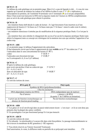 QCM 13 : D
Le tableau du code génétique est en première page. Mais il n’y a pas de légende à côté… A vous de vous
rappeler qu’il permet de traduire les codons d’un ARNm lu dans le sens 5’-3’ ( ≠ réplication et
transcription) en protéine, de l’extrémité N-terminale vers C-terminale ( ce n’est pas antiparallèle).
Donc il faut avant tout transcrire le DNA de la séquence mutée de l’énoncé en ARNm complémentaire
puis se servir du code génétique pour obtenir la protéine.

QCM 14 : D
- une mutation frame-shift décale le cadre de lecture . Il s’agit forcement d’une insertion ou d’une
suppression de base(s) (1+3n bases ou 2+3n bases mais pas 3+3n bases ! sinon le cadre reste le même).
Ce n’est pas le cas
- une mutation silencieuse n’entraîne pas de modification de la séquence protéique finale. Ce n’est pas le
cas.
- une mutation faux sens entraîne le changement des aa (ou d’un aa) de la séquence protéique finale (sans
altérer la longueur) mais ce concept est à distinguer de la mutation non sens qui entraîne l’apparition d’un
codon stop.

QCM 15 : ABE
cf. en première page, le tableau d’appariement des anticodons.
Il faut néanmoins savoir que la base à appariement de type wobble est la 3ème du codon (ou 1ère de
l’anticodon) dans le sens conventionnel de lecture (5’3’)
codon                                        5’ GCU 3’
l’anticodon sera forcement de type           3’ CGX 5’
ou X correspond à A, G ou I (cf. tableau)

QCM 16 : C
D’après le tableau du code génétique,
pour avoir une proline il faut un codon de type       5’ CCY 3’
(Y = A, G, C ou U)
donc un anticodon de type                             3’ GGZ 5’
(Z = A, G, C, U ou I)

QCM 17 : C
Ce sont des notions de cours.

                RNA-poly II                                         PolyA-poly
                             Synthèse de RNA (polyribonucléotides)
                                      Chez les eucaryotes
    DNA-dépendante (matrice de DNA)                   DNA-indépendante (pas de matrice)
                Pas d’amorce                                   « amorce » de RNA
                                                     (la partie 5’ de l’ARNm en formation)
 A priori pas de fonction exonucléasique car             Pas de fonction exonucléasique
     absence de fonction proof-reading

QCM 18 : ABD
C/ Les gènes α1 et α2 ont divergé dans un passé relativement récent – c’est exact – et ils ne sont donc pas
présents chez la plupart des autres vertébrés.
E/ Un pseudogène n’est pas fonctionnel puisqu’il n’est pas transcrit.

QCM 19 : ABCD
Ce sont des notions de cours
E/ Est absurde : la mitochondrie n’a aucun rôle dans cette biosynthèse. Le passage transmembranaire se
fait à travers la membrane du RE granuleux (= RE rugueux)
© Tous droits réservés au Tutorat Associatif Toulousain
Sauf autorisation, la vente, la diffusion totale ou partielle de ce polycopié sont interdites    174
 
