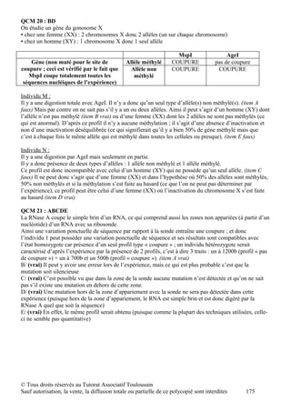 QCM 20 : BD
On étudie un gène du gonosome X
▪ chez une femme (XX) : 2 chromosomes X donc 2 allèles (un sur chaque chromosome)
▪ chez un homme (XY) : 1 chromosome X donc 1 seul allèle

                                                                     MspI                   AgeI
    Gène (non muté pour le site de             Allèle méthylé      COUPURE             pas de coupure
coupure ; ceci est vérifié par le fait que       Allèle non        COUPURE              COUPURE
   MspI coupe totalement toutes les               méthylé
 séquences nucléiques de l’expérience)

Individu M :
Il y a une digestion totale avec AgeI. Il n’y a donc qu’un seul type d’allèle(s) non méthylé(s). (item A
faux) Mais par contre on ne sait pas s’il y a un ou deux allèles. Ainsi il peut s’agir d’un homme (XY) dont
l’allèle n’est pas méthylé (item B vrai) ou d’une femme (XX) dont les 2 allèles ne sont pas méthylés (ce
qui est anormal). D’après ce profil il n’y a aucune méthylation ; il s’agit d’une absence d’inactivation et
non d’une inactivation déséquilibrée (ce qui signifierait qu’il y a bien 50% de gène méthylé mais que
c’est à chaque fois le même allèle qui est méthylé dans toutes les cellules ou presque). (item E faux)

Individu N :
Il y a une digestion par AgeI mais seulement en partie.
Il y a donc présence de deux types d’allèles : 1 allèle non méthylé et 1 allèle méthylé.
Ce profil est donc incompatible avec celui d’un homme (XY) qui ne possède qu’un seul allèle. (item C
faux) Il ne peut donc s’agir que d’une femme (XX) et dans l’hypothèse où 50% des allèles sont méthylés,
50% non méthylés et si la méthylation s’est faite au hasard (ce que l’on ne peut pas déterminer par
l’expérience), ce profil peut être celui d’une femme (XX) où l’inactivation du chromosome X s’est faite
au hasard (item D vrai)

QCM 21 : ABCDE
La RNase A coupe le simple brin d’un RNA, ce qui comprend aussi les zones non appariées (à partir d’un
nucléotide) d’un RNA avec sa ribosonde.
Ainsi une variation ponctuelle de séquence par rapport à la sonde entraîne une coupure ; et donc
l’individu 1 peut posséder une variation ponctuelle de séquence et ses résultats sont compatibles avec
l’état homozygote car présence d’un seul profil type « coupure » ; un individu hétérozygote serait
caractérisé d’après l’expérience par la présence de 2 profils, c’est à dire 3 traits : un à 1200b (profil « pas
de coupure ») + un à 700b et un 500b (profil « coupure »). (item A vrai)
B/ (vrai) Il peut y avoir une erreur lors de l’expérience, mais ce qui est plus probable c’est que la
mutation soit silencieuse
C/ (vrai) C’est possible vu que dans la zone de la sonde aucune mutation n’est détectée et qu’on ne sait
pas s’il existe une mutation en dehors de cette zone.
D/ (vrai) Une mutation hors de la zone d’appariement avec la sonde ne sera pas détectée dans cette
expérience (puisque hors de la zone d’appariement, le RNA est simple brin et est donc digéré par la
RNase A quel que soit la séquence)
E/ (vrai) En effet, le même profil serait obtenu (puisque comme la plupart des techniques utilisées, celle-
ci ne semble pas quantitative)




© Tous droits réservés au Tutorat Associatif Toulousain
Sauf autorisation, la vente, la diffusion totale ou partielle de ce polycopié sont interdites       175
 