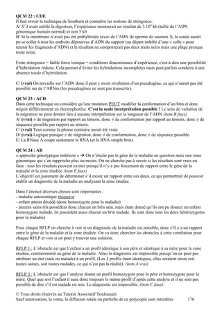 QCM 22 : CDE
Il faut revoir la technique de Southern et connaître les notions de stringence.
A/ S’il avait oublié la digestion, l’expérience montrerait un résultat de 3.109 kb (taille de l’ADN
génomique humain normal) et non 5 kb
B/ Si la membrane n’avait pas été préhybridée (avec de l’ADN de sperme de saumon !), la sonde aurait
pu se coller à tous les endroits dépourvus d’ADN du support (au départ imbibé d’une « colle » pour
retenir les fragments d’ADN) et le résultats ne comporterait pas deux traits noirs mais une plage presque
toute noire.

Forte stringence = faible force ionique = conditions draconiennes d’expérience, c'est-à-dire une possibilité
d’hybridation réduite. Cela permet d’éviter les hybridations incomplètes mais peut parfois conduire à une
absence totale d’hybridation.

C/ (vrai) On travaille sur l’ADN donc il peut y avoir révélation d’un pseudogène, ce qui n’aurait pas été
possible sur de l’ARNm (les pseudogènes ne sont pas transcrits).

QCM 23 : ACD
Dans cette technique on considère qu’une mutation PEUT modifier la conformation d’un brin et donc
migrer différemment en électrophorèse. C’est la seule interprétation possible ! Le sens de variation de
la migration ne peut donner lieu à aucune interprétation sur la longueur de l’ADN (item B faux)
A/ (vrai) ≠ de migration par rapport au témoin, donc ≠ de conformation par rapport au témoin, donc ≠ de
séquence possible par rapport au témoin.
C/ (vrai) Tout comme la phrase contraire aurait été vraie
D/ (vrai) Logique puisque ≠ de migration, donc ≠ de conformation, donc ≠ de séquence possible.
E/ La RNase A coupe seulement le RNA (et le RNA simple brin).

QCM 24 : AB
« approche génotypique indirecte »  On n’étudie pas le gène de la maladie en question mais une zone
génomique qui s’en rapproche plus ou moins. On ne cherche pas à savoir si les résultats sont vrais ou
faux : tous les résultats peuvent exister puisqu’il n’y a pas forcement de rapport entre le gène de la
maladie et la zone étudiée (item E faux)
L’objectif est justement de déterminer s’il existe un rapport entre ces deux, ce qui permettrait de pouvoir
établir un diagnostic de la maladie en analysant la zone étudiée.

Dans l’énoncé diverses choses sont importantes :
- maladie autosomique récessive
- enfant atteint décédé (donc homozygote pour la maladie)
- parents sains (ils possèdent donc chacun un brin sain, mais étant donné qu’ils ont pu donner un enfant
homozygote malade, ils possèdent aussi chacun un brin malade. Ils sont donc tous les deux hétérozygotes
pour la maladie)

Pour chaque RFLP on cherche à voir si un diagnostic de la maladie est possible, donc s’il y a un rapport
entre le gène de la maladie et la zone étudiée. On va donc chercher les obstacles à cette corrélation pour
chaque RFLP et voir si on peut y trouver une solution.

RFLP 1 : L’obstacle est que l’enfant a un profil identique à son père et identique à sa mère pour la zone
étudiée, contrairement au gène de la maladie. Ainsi le diagnostic est impossible puisqu’on ne peut pas
attribuer un état (sain ou malade) à un profil. (Les 3 profils étant identiques, elles seraient sinon soit
toutes saines, soit toutes malades, ce qui n’est pas la réalité). (item A vrai)

RFLP 3 : L’obstacle est que l’analyse donne un profil homozygote pour le père et homozygote pour la
mère. Quel que soit l’enfant il aura donc toujours le même profil d’après cette analyse et il ne sera pas
possible de dire s’il est malade ou non. Le diagnostic est impossible. (item C faux)

© Tous droits réservés au Tutorat Associatif Toulousain
Sauf autorisation, la vente, la diffusion totale ou partielle de ce polycopié sont interdites     176
 