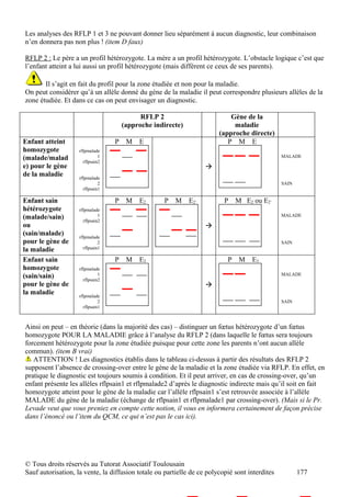 Les analyses des RFLP 1 et 3 ne pouvant donner lieu séparément à aucun diagnostic, leur combinaison
n’en donnera pas non plus ! (item D faux)

RFLP 2 : Le père a un profil hétérozygote. La mère a un profil hétérozygote. L’obstacle logique c’est que
l’enfant atteint a lui aussi un profil hétérozygote (mais différent ce ceux de ses parents).

       Il s’agit en fait du profil pour la zone étudiée et non pour la maladie.
On peut considérer qu’à un allèle donné du gène de la maladie il peut correspondre plusieurs allèles de la
zone étudiée. Et dans ce cas on peut envisager un diagnostic.

                                            RFLP 2                          Gène de la
                                      (approche indirecte)                   maladie
                                                                        (approche directe)
Enfant atteint                    P    M   E                               P M E
homozygote          rflpmalade
(malade/malad                 1                                                                 MALADE
                      rflpsain2
e) pour le gène                                                    
de la maladie       rflpmalade
                              2                                                                 SAIN
                      rflpsain1

Enfant sain                       P    M   E2       P   M    E2’          P    M E2 ou E2’
hétérozygote        rflpmalade
(malade/sain)                 1                                                                 MALADE
                      rflpsain2
ou                                                                 
(sain/malade)       rflpmalade
pour le gène de               2                                                                 SAIN
la maladie            rflpsain1

Enfant sain                       P    M   E3                              P    M   E3
homozygote          rflpmalade
(sain/sain)                   1                                                                 MALADE
                      rflpsain2
pour le gène de                                                    
la maladie          rflpmalade
                              2                                                                 SAIN
                      rflpsain1



Ainsi on peut – en théorie (dans la majorité des cas) – distinguer un fœtus hétérozygote d’un fœtus
homozygote POUR LA MALADIE grâce à l’analyse du RFLP 2 (dans laquelle le fœtus sera toujours
forcement hétérozygote pour la zone étudiée puisque pour cette zone les parents n’ont aucun allèle
commun). (item B vrai)
   ATTENTION ! Les diagnostics établis dans le tableau ci-dessus à partir des résultats des RFLP 2
supposent l’absence de crossing-over entre le gène de la maladie et la zone étudiée via RFLP. En effet, en
pratique le diagnostic est toujours soumis à condition. Et il peut arriver, en cas de crossing-over, qu’un
enfant présente les allèles rflpsain1 et rflpmalade2 d’après le diagnostic indirecte mais qu’il soit en fait
homozygote atteint pour le gène de la maladie car l’allèle rflpsain1 s’est retrouvée associée à l’allèle
MALADE du gène de la maladie (échange de rflpsain1 et rflpmalade1 par crossing-over). (Mais si le Pr.
Levade veut que vous preniez en compte cette notion, il vous en informera certainement de façon précise
dans l’énoncé ou l’item du QCM, ce qui n’est pas le cas ici).




© Tous droits réservés au Tutorat Associatif Toulousain
Sauf autorisation, la vente, la diffusion totale ou partielle de ce polycopié sont interdites          177
 