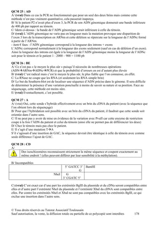 QCM 25 : AD
A/ (vrai) Dans ce cas la PCR ne fonctionnerait que pour un seul des deux brins mais comme cette
méthode n’est pas vraiment quantitative, cela passerait inaperçu.
B/ Si le patient P2 n’avait plus d’exon 3, la PCR de son ADN génomique donnerait une bande inférieure
de 400 pb par rapport au témoin.
C/ Idem ci-dessus : la bande de l’ADN génomique serait inférieure à celle du témoin.
D/ (vrai) L’ADN génomique ne varie pas en longueur mais la mutation provoque une disparition de
l’exon 3 lors de la transcription en ARNm et cette délétion se répercute sur la longueur de l’ADNc formé
à partir de l’ARNm.
- item € faux : l’ADN génomique correspond à la longueur des introns + exons
L’ADNc correspond normalement à la longueur des exons seulement (sauf en cas de délétion d’un exon).
Ainsi la longueur des introns est égale à la longueur de l’ADN génomique moins la longueur de l’ADNc
soit pour le témoin et le patient 1 : 2000 – 900 = 1100 pb

QCM 26 : BE
A/ Ce n’est pas « le moyen le plus sûr » puisqu’il nécessite de nombreuses opérations
(ADNARNmADNcPCR) et que la probabilité d’erreurs en est d’autant plus élevée
B/ (vrai) C’est radical mais c’est le moyen le plus sûr, le plus fiable que l’on connaisse, en effet.
C/ La RNase ne coupe que les RNA (et seulement les RNA simple brin)
D/ Le but du Southern-blot est de localiser une séquence d’ADN précise dans le génome. Il sera difficile
de déterminer la présence d’une variation ponctuelle à moins de savoir sa nature et sa position. Face au
séquençage, cette méthode est moins sûre.
E/ (vrai) Eventuellement, c’est possible.

QCM 27 : A
A/ (vrai) Oui, cette sonde s’hybride effectivement avec un brin du cDNA du patient (avec la séquence que
l’on obtient lors du séquençage)
B/ Pour que l’hybridation soit possible avec un brin du cDNA du patient, il faudrait que cette sonde soit
orientée dans l’autre sens.
C/ Il ne peut pas y avoir de mise en évidence de la variation avec PvuII car cette enzyme de restriction
coupe à la fois l’ADN du patient et celui du témoin (ainsi elle ne permet pas de différencier les deux)
D/ Chez le témoin mais pas chez le patient.
E/ Il s’agit d’une mutation TA
S’il s’agissait d’une insertion de GAC, la séquence devrait être identique à celle du témoin avec comme
seule différence l’ajout de GAC.

QCM 28 : CD
A/
     Des isoschizomères reconnaissent strictement la même séquence et coupent exactement au
     même endroit ! (elles peuvent différer par leur sensibilité à la méthylation).

B/ Incompatibles
                                        5’ GATCC 3’ BamHI
                                                 G
                                  NheI    G
                                       3’ CGATC 5’

C) (vrai) C’est exact car d’une part les extrémités BglII du plasmide et du cDNa seront compatibles entre
elles et d’autre part l’extrémité NheI du plasmide et l’extrémité XbaI du cDNA sont compatibles entre
elles. Par contre les extrémités NheI et XbaI ne sont pas compatibles avec les extrémités BglII, ce qui
exclue une insertion dans l’autre sens.



© Tous droits réservés au Tutorat Associatif Toulousain
Sauf autorisation, la vente, la diffusion totale ou partielle de ce polycopié sont interdites   178
 