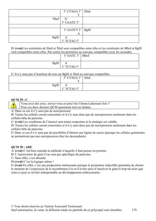 5’ CTAGA 3’ XbaI
                                                 T
                                  NheI    G
                                       3’ CGATC 5’

                                          5’ GATCT 3’ BglII
                                                  A
                                  BglII    A
                                        3’ TCTAG 5’

D/ (vrai) Les extrémités de NheI et XbaI sont compatibles entre elles et les extrémités de MboI et BglII
sont compatibles entre elles. Par contre les premières ne sont pas compatibles avec les secondes.
                                           5’ GATC 3’ MboI

                                  BglII      A
                                          3’ TCTAG 5’

E/ Il n’y aura pas d’insertion du tout car BglII et XbaI ne sont pas compatibles
                                            5’ CTAGA 3’ XbaI
                                                       T
                                  BglII      A
                                          3’ TCTAG 5’


QCM 29 : C
        Vous avez des yeux, servez-vous en pour lire l’énoncé plusieurs fois !!
        Pour ces deux derniers QCM quasiment tout est dedans.
A/ Dans ce cas il n’y aura pas de surexpression
B/ Toutes les cellules seront concernées et il n’y aura donc pas de surexpression seulement dans les
cellules bêta du pancréas
C/ (vrai) Les conditions de l’énoncé sont toutes respectées et la stratégie est valable.
D/ Toutes les cellules seront concernées et il n’y aura donc pas de surexpression seulement dans les
cellules bêta du pancréas
E/ Dans ce cas il n’y aura pas de possibilité d’obtenir une lignée de souris (puisque les cellules germinales
ne permettront pas une surexpression chez les descendants)


QCM 30 : ADE
A/ (vrai) C’est bien entendu la méthode à laquelle il faut penser en premier.
B/ L’inactivation du gène G ne sera pas spécifique du pancréas.
C/ Sans effet, c’est absurde.
D) (vrai) C’est la logique même !
E/ (vrai) En effet, c’est une proposition intéressante puisque le promoteur inductible permettra de choisir
le moment de l’expression de la recombinase Cre et d’éviter ainsi d’inactiver le gène G trop tôt alors que
celui-ci peut se révéler indispensable au développement embryonnaire.




© Tous droits réservés au Tutorat Associatif Toulousain
Sauf autorisation, la vente, la diffusion totale ou partielle de ce polycopié sont interdites     179
 