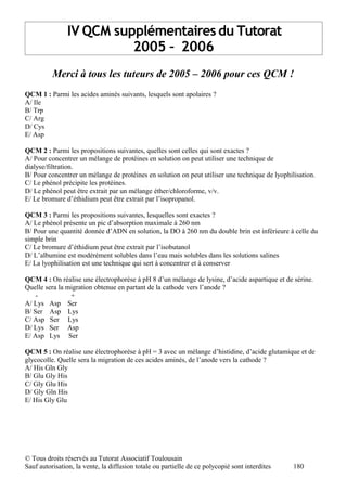 IV QCM supplémentaires du Tutorat
                          2005 – 2006
          Merci à tous les tuteurs de 2005 – 2006 pour ces QCM !
QCM 1 : Parmi les acides aminés suivants, lesquels sont apolaires ?
A/ Ile
B/ Trp
C/ Arg
D/ Cys
E/ Asp

QCM 2 : Parmi les propositions suivantes, quelles sont celles qui sont exactes ?
A/ Pour concentrer un mélange de protéines en solution on peut utiliser une technique de
dialyse/filtration.
B/ Pour concentrer un mélange de protéines en solution on peut utiliser une technique de lyophilisation.
C/ Le phénol précipite les protéines.
D/ Le phénol peut être extrait par un mélange éther/chloroforme, v/v.
E/ Le bromure d’éthidium peut être extrait par l’isopropanol.

QCM 3 : Parmi les propositions suivantes, lesquelles sont exactes ?
A/ Le phénol présente un pic d’absorption maximale à 260 nm
B/ Pour une quantité donnée d’ADN en solution, la DO à 260 nm du double brin est inférieure à celle du
simple brin
C/ Le bromure d’éthidium peut être extrait par l’isobutanol
D/ L’albumine est modérément solubles dans l’eau mais solubles dans les solutions salines
E/ La lyophilisation est une technique qui sert à concentrer et à conserver

QCM 4 : On réalise une électrophorèse à pH 8 d’un mélange de lysine, d’acide aspartique et de sérine.
Quelle sera la migration obtenue en partant de la cathode vers l’anode ?
    -           +
A/ Lys Asp Ser
B/ Ser Asp Lys
C/ Asp Ser Lys
D/ Lys Ser Asp
E/ Asp Lys Ser

QCM 5 : On réalise une électrophorèse à pH = 3 avec un mélange d’histidine, d’acide glutamique et de
glycocolle. Quelle sera la migration de ces acides aminés, de l’anode vers la cathode ?
A/ His Gln Gly
B/ Glu Gly His
C/ Gly Glu His
D/ Gly Gln His
E/ His Gly Glu




© Tous droits réservés au Tutorat Associatif Toulousain
Sauf autorisation, la vente, la diffusion totale ou partielle de ce polycopié sont interdites   180
 