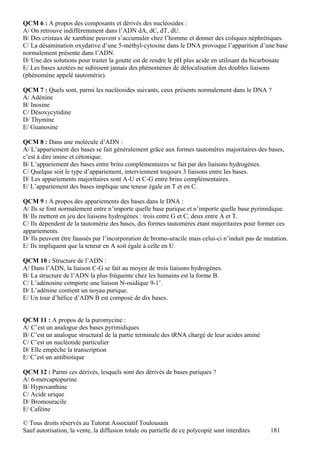 QCM 6 : A propos des composants et dérivés des nucléosides :
A/ On retrouve indifféremment dans l’ADN dA, dC, dT, dU.
B/ Des cristaux de xanthine peuvent s’accumuler chez l’homme et donner des coliques néphrétiques.
C/ La désamination oxydative d’une 5-méthyl-cytosine dans le DNA provoque l’apparition d’une base
normalement présente dans l’ADN.
D/ Une des solutions pour traiter la goutte est de rendre le pH plus acide en utilisant du bicarbonate
E/ Les bases azotées ne subissent jamais des phénomènes de délocalisation des doubles liaisons
(phénomène appelé tautomérie).

QCM 7 : Quels sont, parmi les nucléosides suivants, ceux présents normalement dans le DNA ?
A/ Adénine
B/ Inosine
C/ Désoxycytidine
D/ Thymine
E/ Guanosine

QCM 8 : Dans une molécule d’ADN :
A/ L’appariement des bases se fait généralement grâce aux formes tautomères majoritaires des bases,
c’est à dire imine et cétonique.
B/ L’appariement des bases entre brins complémentaires se fait par des liaisons hydrogènes.
C/ Quelque soit le type d’appariement, interviennent toujours 3 liaisons entre les bases.
D/ Les appariements majoritaires sont A-U et C-G entre brins complémentaires.
E/ L’appariement des bases implique une teneur égale en T et en C.

QCM 9 : A propos des appariements des bases dans le DNA :
A/ Ils se font normalement entre n’importe quelle base purique et n’importe quelle base pyrimidique.
B/ Ils mettent en jeu des liaisons hydrogènes : trois entre G et C, deux entre A et T.
C/ Ils dépendent de la tautomérie des bases, des formes tautomères étant majoritaires pour former ces
appariements.
D/ Ils peuvent être faussés par l’incorporation de bromo-uracile mais celui-ci n’induit pas de mutation.
E/ Ils impliquent que la teneur en A soit égale à celle en U.

QCM 10 : Structure de l’ADN :
A/ Dans l’ADN, la liaison C-G se fait au moyen de trois liaisons hydrogènes.
B/ La structure de l’ADN la plus fréquente chez les humains est la forme B.
C/ L’adénosine comporte une liaison N-osidique 9-1’.
D/ L’adénine contient un noyau purique.
E/ Un tour d’hélice d’ADN B est composé de dix bases.


QCM 11 : A propos de la puromycine :
A/ C’est un analogue des bases pyrimidiques
B/ C’est un analogue structural de la partie terminale des tRNA chargé de leur acides aminé
C/ C’est un nucléotide particulier
D/ Elle empêche la transcription
E/ C’est un antibiotique

QCM 12 : Parmi ces dérivés, lesquels sont des dérivés de bases puriques ?
A/ 6-mercaptopurine
B/ Hypoxanthine
C/ Acide urique
D/ Bromouracile
E/ Caféine

© Tous droits réservés au Tutorat Associatif Toulousain
Sauf autorisation, la vente, la diffusion totale ou partielle de ce polycopié sont interdites    181
 