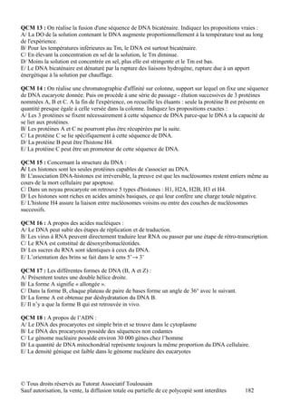 QCM 13 : On réalise la fusion d'une séquence de DNA bicaténaire. Indiquez les propositions vraies :
A/ La DO de la solution contenant le DNA augmente proportionnellement à la température tout au long
de l'expérience.
B/ Pour les températures inférieures au Tm, le DNA est surtout bicaténaire.
C/ En élevant la concentration en sel de la solution, le Tm diminue.
D/ Moins la solution est concentrée en sel, plus elle est stringente et le Tm est bas.
E/ Le DNA bicaténaire est dénaturé par la rupture des liaisons hydrogène, rupture due à un apport
énergétique à la solution par chauffage.

QCM 14 : On réalise une chromatographie d'affinité sur colonne, support sur lequel on fixe une séquence
de DNA eucaryote donnée. Puis on procède à une série de passage - élution successives de 3 protéines
nommées A, B et C. A la fin de l'expérience, on recueille les éluants : seule la protéine B est présente en
quantité presque égale à celle versée dans la colonne. Indiquez les propositions exactes :
A/ Les 3 protéines se fixent nécessairement à cette séquence de DNA parce-que le DNA a la capacité de
se lier aux protéines.
B/ Les protéines A et C ne pourront plus être récupérées par la suite.
C/ La protéine C se lie spécifiquement à cette séquence de DNA.
D/ La protéine B peut être l'histone H4.
E/ La protéine C peut être un promoteur de cette séquence de DNA.

QCM 15 : Concernant la structure du DNA :
A/ Les histones sont les seules protéines capables de s'associer au DNA.
B/ L'association DNA-histones est irréversible, la preuve est que les nucléosomes restent entiers même au
cours de la mort cellulaire par apoptose.
C/ Dans un noyau procaryote on retrouve 5 types d'histones : H1, H2A, H2B, H3 et H4.
D/ Les histones sont riches en acides aminés basiques, ce qui leur confère une charge totale négative.
E/ L'histone H4 assure la liaison entre nucléosomes voisins ou entre des couches de nucléosomes
successifs.

QCM 16 : A propos des acides nucléiques :
A/ Le DNA peut subir des étapes de réplication et de traduction.
B/ Les virus à RNA peuvent directement traduire leur RNA ou passer par une étape de rétro-transcription.
C/ Le RNA est constitué de désoxyribonucléotides.
D/ Les sucres du RNA sont identiques à ceux du DNA.
E/ L’orientation des brins se fait dans le sens 5’→ 3’

QCM 17 : Les différentes formes de DNA (B, A et Z) :
A/ Présentent toutes une double hélice droite.
B/ La forme A signifie « allongée ».
C/ Dans la forme B, chaque plateau de paire de bases forme un angle de 36° avec le suivant.
D/ La forme A est obtenue par déshydratation du DNA B.
E/ Il n’y a que la forme B qui est retrouvée in vivo.

QCM 18 : A propos de l’ADN :
A/ Le DNA des procaryotes est simple brin et se trouve dans le cytoplasme
B/ Le DNA des procaryotes possède des séquences non codantes
C/ Le génome nucléaire possède environ 30 000 gènes chez l’homme
D/ La quantité de DNA mitochondrial représente toujours la même proportion du DNA cellulaire.
E/ La densité génique est faible dans le génome nucléaire des eucaryotes




© Tous droits réservés au Tutorat Associatif Toulousain
Sauf autorisation, la vente, la diffusion totale ou partielle de ce polycopié sont interdites   182
 