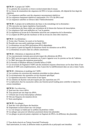 QCM 19 : A propos de l’ADN :
A/ Le génome des eucaryotes se trouve exclusivement dans le noyau
B/ La vitesse de renaturation des séquences de DNA n’est pas constante, elle dépend de leur degré de
répétition
C/ Les séquences satellites sont des séquences moyennement répétitives
D/ Les séquences hautement répétitives représentent 10 à 15% du DNA total
E/ Les séquences satellites se retrouve dans l’hétérochromatine

QCM 20 : A propos de la méthylation des bases et du remodelage de la chromatine :
A/ Elle nécessite une région régulatrice fonctionnelle.
B/ La méthylation des bases induit une stimulation de la liaison des facteurs de transcription.
C/ Les séquences CpG sont méthylées en 5 sur la guanine.
D/ La régulation au niveau de la chromatine nécessite une compaction de la chromatine.
E/ La coupure du DNA par des nucléases se fait au niveau de zones dites inactives.

QCM 21 : La télomérase :
A/ Existe chez l’homme, les souris et les bactéries.
B/ Possède une sous-unité catalytique nommée TERT.
C/ La télomérase est une DNA-polymérase RNA-dépendante.
D/ La matrice à partir de laquelle la télomérase forme les télomères est un RNA.
E/ La télomérase est active dans les cellules cancéreuses.

QCM 22 : Altérations et réparation du DNA :
A/ Les rayonnements ionisants peuvent provoquer des altérations du DNA.
B/ Le 5BrU peut provoquer des mutations car il peut s’apparier avec la cytosine au lieu de l’adénine.
C/ Le 5BrU provoque des mutations ponctuelles.
D/ Le bromure d’éthidium déforme la double hélice d’ADN.
E/ Les inversions de fragment d’ADN sont des mutations toujours silencieuses car les deux brins d’une
molécule d’ADN sont complémentaires, donc il peut être lu indifféremment dans un sens et dans l’autre.

QCM 23 : Altérations et modelage de l’ADN :
A/ Les systèmes de correction des mutations procèdent en deux phases.
B/ La reconnaissance des anomalies est très rarement spécifique.
C/ La réparation nécessite l’intervention d’une ligase.
D/ Les dimères de thymine sont provoquées par une exposition aux UV.
E/ La réplication chez les eucaryotes utilise une fonction proof-reading pour contrôler et réparer les
erreurs immédiates

QCM 24 : Les rétrovirus :
A/ Sont tous des virus à RNA
B/ Tous passent par une étape de cDNA
C/ Utilisent une reverse-transcriptase cellulaire
D/ Ont une fréquence de mutation élevée
E/ Sont cancérigènes

QCM 25 : Les phages :
A/ Sont des virus spécifiques des bactéries
B/ Empruntent exclusivement une voie lytique
C/ La voie lytique se traduit par la synthèse de protéines virales
D/ Les phages sans pouvoir infectieux pourraient donner des plasmides
E/ Les phages ne peuvent jamais emprunter un fragment de DNA a la différence des plasmides.



© Tous droits réservés au Tutorat Associatif Toulousain
Sauf autorisation, la vente, la diffusion totale ou partielle de ce polycopié sont interdites     183
 