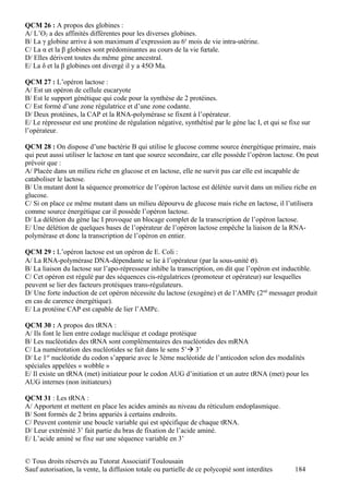 QCM 26 : A propos des globines :
A/ L’O2 a des affinités différentes pour les diverses globines.
B/ La γ globine arrive à son maximum d’expression au 6e mois de vie intra-utérine.
C/ La α et la β globines sont prédominantes au cours de la vie fœtale.
D/ Elles dérivent toutes du même gène ancestral.
E/ La δ et la β globines ont divergé il y a 45O Ma.

QCM 27 : L’opéron lactose :
A/ Est un opéron de cellule eucaryote
B/ Est le support génétique qui code pour la synthèse de 2 protéines.
C/ Est formé d’une zone régulatrice et d’une zone codante.
D/ Deux protéines, la CAP et la RNA-polymérase se fixent à l’opérateur.
E/ Le répresseur est une protéine de régulation négative, synthétisé par le gène lac I, et qui se fixe sur
l’opérateur.

QCM 28 : On dispose d’une bactérie B qui utilise le glucose comme source énergétique primaire, mais
qui peut aussi utiliser le lactose en tant que source secondaire, car elle possède l’opéron lactose. On peut
prévoir que :
A/ Placée dans un milieu riche en glucose et en lactose, elle ne survit pas car elle est incapable de
cataboliser le lactose.
B/ Un mutant dont la séquence promotrice de l’opéron lactose est délétée survit dans un milieu riche en
glucose.
C/ Si on place ce même mutant dans un milieu dépourvu de glucose mais riche en lactose, il l’utilisera
comme source énergétique car il possède l’opéron lactose.
D/ La délétion du gène lac I provoque un blocage complet de la transcription de l’opéron lactose.
E/ Une délétion de quelques bases de l’opérateur de l’opéron lactose empêche la liaison de la RNA-
polymérase et donc la transcription de l’opéron en entier.

QCM 29 : L’opéron lactose est un opéron de E. Coli :
A/ La RNA-polymérase DNA-dépendante se lie à l’opérateur (par la sous-unité σ).
B/ La liaison du lactose sur l’apo-répresseur inhibe la transcription, on dit que l’opéron est inductible.
C/ Cet opéron est régulé par des séquences cis-régulatrices (promoteur et opérateur) sur lesquelles
peuvent se lier des facteurs protéiques trans-régulateurs.
D/ Une forte induction de cet opéron nécessite du lactose (exogène) et de l’AMPc (2nd messager produit
en cas de carence énergétique).
E/ La protéine CAP est capable de lier l’AMPc.

QCM 30 : A propos des tRNA :
A/ Ils font le lien entre codage nucléique et codage protéique
B/ Les nucléotides des tRNA sont complémentaires des nucléotides des mRNA
C/ La numérotation des nucléotides se fait dans le sens 5’ 3’
D/ Le 1er nucléotide du codon s’apparie avec le 3ème nucléotide de l’anticodon selon des modalités
spéciales appelées « wobble »
E/ Il existe un tRNA (met) initiateur pour le codon AUG d’initiation et un autre tRNA (met) pour les
AUG internes (non initiateurs)

QCM 31 : Les tRNA :
A/ Apportent et mettent en place les acides aminés au niveau du réticulum endoplasmique.
B/ Sont formés de 2 brins appariés à certains endroits.
C/ Peuvent contenir une boucle variable qui est spécifique de chaque tRNA.
D/ Leur extrémité 3’ fait partie du bras de fixation de l’acide aminé.
E/ L’acide aminé se fixe sur une séquence variable en 3’


© Tous droits réservés au Tutorat Associatif Toulousain
Sauf autorisation, la vente, la diffusion totale ou partielle de ce polycopié sont interdites       184
 