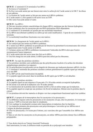 QCM 32 : L’extrémité CCA-terminale d’un tRNA :
A/ Se trouve à l’extrémité 5’
B/ Se fixe à un acide aminé par une liaison ester entre le carboxyle de l’acide aminé et le OH 3’ du ribose
de son adénine.
C/ La fixation de l’acide aminé se fait par une amino-acyl tRNA synthétase.
D/ L’acide aminé s’y fixe quand il a été activé avec un ATP.
E/ Elle varie d’un acide aminé à l’autre.

QCM 33 : Les tRNA :
A/ Ont une structure tertiaire caractéristique de chaque tRNA, maintenue par des liaisons hydrogènes.
B/ Sont synthétisés chez les eucaryotes par une RNA-polymérase DNA-dépendante.
C/ L’extrémité CCA-terminale est ajoutée par une nucléotidyl-transférase.
D/ Le tRNA nouvellement synthétisé ne subira qu’une seule modification : l’ajout de son extrémité CCA-
terminale.
E/ La nucléotidyl-transférase fonctionne avec une matrice.

QCM 34 : Le chargement de l’acide aminé sur le tRNA :
A/ Est catalysé par une amino-acyl tRNA synthétase.
B/ L’amino-acyl tRNA synthétase ne possède pas de fonction lui permettant la reconnaissance des erreurs
d’appariement entre l’acide aminé et le tRNA.
C/ Certaines amino-acyl tRNA synthétases reconnaissent l’anticodon du tRNA alors que d’autres
reconnaissent d’autres séquences.
D/ L’acide aminé doit être activé pour être fixé sur le tRNA.
E/ Une fois chargé de son acide aminé, le tRNA peut-être utilisé par les ribosomes.

QCM 35 : Au sujet des protéines sécrétées :
A/ Les protéines sécrétées sont synthétisées par des polyribosomes localisés à la surface du réticulum
endoplasmique granuleux (ou rugueux).
B/ Un polyribosome (ou polysome) est un chapelet de ribosomes qui traduisent plusieurs mRNA à la fois.
C/ L’extrémité C-terminale des protéines sécrétées contient généralement le peptide signal qui interagit
avec une SRP.
D/ La SRP sert de canal translocateur du peptide.
E/ Le peptide signal reste ancré dans la membrane du RE après que la SRP se soit détachée.

QCM 36 : Les protéines sécrétées :
A/ Le peptide signal est une séquence d’à peu près 15 à 30 acides aminés en majorité hydrophiles.
B/ On assiste à un arrêt de la traduction vers 70 acides aminés.
C/ La translocation de la protéine dans la lumière du RE se fait en même temps que la traduction.
D/ Le peptide signal est coupé par une protéase à la fin de la traduction, libérant ainsi la protéine dans le
cytosol.
E/ Les protéines doivent être maturées et dirigées vers leur compartiment fonctionnel après leur synthèse.

QCM 37 : A propos de la transcription chez les eucaryotes et les procaryotes :
A/ La différence majeure entre les procaryotes et les eucaryotes est que, chez les premiers, il n’existe pas
de noyau, l’ADN se trouvant ainsi dans le cytoplasme.
B/ Ceci explique la simultanéité existant entre transcription et traduction chez les bactéries.
C/ Les transcrits primaires des procaryotes sont polycistroniques c’est-à-dire qu’un ARNm sera à
l’origine de plusieurs protéines
D/ Chez les procaryotes, il n’existe pas d’introns, ceci veut donc dire que l’ensemble d’un ARNm sera
traduit.
E/ Que ce soit chez les eucaryotes ou les procaryotes, un même ARNm peut donc donner lieu à différents
polypeptides.


© Tous droits réservés au Tutorat Associatif Toulousain
Sauf autorisation, la vente, la diffusion totale ou partielle de ce polycopié sont interdites      185
 
