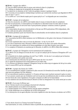 QCM 44 : A propos des mRNA :
A/ Tous les mRNA présents dans le noyau sont retrouvés dans le cytoplasme
B/ L’éditing ne change pas les propriétés du messager édité
C/ La durée de vie moyenne est de l’ordre de quelques minutes à quelques heures
D/ L’exosome est un complexe multiprotéique nucléaire qui contient des nucléases qui dégradent le RNA
dans le sens 5’ vers 3’
E/ La coiffe en 5’ est d’abord coupée puis la queue polyA en 3’ est dégradée par une exonucléase.

QCM 45 : A propos de la traduction :
A/ Chez les eucaryotes, les mRNA sont traduits dans le noyau et transcrits dans le cytoplasme
B/ Chez les procaryotes, la transcription et la traduction se déroulent toutes les deux dans le noyau
C/ Le code génétique est universel mais il peut présenter quelques variations comme le génome
mitochondrial
D/ La transcription du génome mitochondrial se fait par une RNA-polymérase DNA-dépendante, elle-
même codée par des gènes mitochondriaux
E/ Certaines protéines ayant une fonction dans la mitochondrie ont été traduites dans le cytoplasme

QCM 46 : A propos de la traduction :
A/ L’association du tRNA (Met) initiateur avec la Méthionine se fait grâce à des facteurs d’initiation de la
traduction
B/ Il existe seulement deux sites au niveau du ribosome : le site A et le site P.
C/ Les sites d’interaction entre ribosome et tRNA existent sur les deux sous-unités ribosomales.
D/ Le site catalytique de synthèse de la liaison peptidique est situé dans la petite sous-unité.
E/ Le complexe d’initiation est constitué par le ribosome, le mRNA et le tRNA (Met)-Met initiateur.

QCM 47 : A propos de l’élongation et de la terminaison de la traduction :
A/ Le tRNA-AA est chargé au niveau du site A ce qui est catalysé par les facteurs d’élongation eIF1 α et
eIF1 β, γ.
B/ Le transfert de la chaîne peptidique du site P sur l’ARNt –AA du site A est catalysé par la fonction
peptidyl-transférase de la petite sous-unité.
C/ La translocation du ribosome fait que le tRNA passe du site A au site P.
D/ Le signal de terminaison de la transcription est un codon stop.
E/ Les facteurs de libération stoppent l’élongation lorsqu’un codon stop est apparue du fait qu’un codon
stop n’a aucun tRNA qui lui corresponde.

QCM 48 : A propos des lésions de l’ADN :
A/ Les recombinaisons inégales conduisent le plus souvent à la formation de nouvelles familles de gènes
mais peuvent quelques fois être délétères.
B/ Les microlésions touchent en général 1 à 10 paires de bases mais touchent rarement le gène en entier
C/ Les cassures causées par une irradiation sont suivies par des recombinaisons plus ou moins au hasard
D/ Une lésion des zones régulatrices d’un gène a toujours un effet sur la transcription
E/ Une mutation non sens du brin transcrit aboutit au final au changement d’un acide aminé par un autre

QCM 49 : Il est exact d’affirmer que :
A/ Le 5 bromo-uracile est un analogue structural de la thymine
B/ L’hydroxylamine est un dérivé de la thymine
C/ L’hydroxylamine et le 5 bromo-uracile sont des agents mutagènes
D/ L’acide nalidixique est un inhibiteur de la DNA-polymérase
E/ La mitomycine est un agent alkylant c'est-à-dire capable de créer des liaisons covalentes sur le DNA




© Tous droits réservés au Tutorat Associatif Toulousain
Sauf autorisation, la vente, la diffusion totale ou partielle de ce polycopié sont interdites    187
 