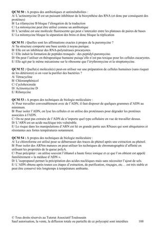 QCM 50 : A propos des antibiotiques et antimétabolites :
A/ L’actinomycine D est un puissant inhibiteur de la biosynthèse des RNA (et donc par conséquent des
protéines)
B/ La rifamycine B bloque l’élongation de la traduction
C/ La mitomycine peut être utilisé comme un antibiotique
D/ L’acridine est une molécule fluorescente qui peut s’intercaler entre les plateaux de paires de bases
E/ La mitomycine bloque la séparation des brins et donc bloque la réplication

QCM 51 : Quelles sont les affirmations exactes à propos de la puromycine ?
A/ Sa structure comporte une base azotée à noyau purique.
B/ Elle est un inhibiteur des RNA-polymérases procaryotes.
C/ Elle induit la formation de peptides tronqués : des peptidyl-puromycine.
D/ On peut l’utiliser en thérapeutique humaine puisqu’elle n’est pas toxique pour les cellules eucaryotes.
E/ Elle agit par le même mécanisme sur le ribosome que l’érythromycine et la streptomycine.

QCM 52 : Quelle(s) molécule(s) peut-on utiliser sur une préparation de cellules humaines (sans risquer
de les détériorer) si on veut la purifier des bactéries ?
A/ Tétracycline
B/ Chloramphénicol
C/ Cycloheximide
D/ Actinomycine D
E/ Rifamycine

QCM 53 : A propos des techniques de biologie moléculaire :
A/ Pour travailler convenablement avec de l’ADN, il faut disposer de quelques grammes d’ADN au
minimum.
B/ Pour isoler l’ADN, on lyse les cellules et on utilise des protéinases pour dégrader les protéines
associées à l'ADN.
C/ On ne peut pas extraire de l’ADN de n’importe quel type cellulaire en vue de travailler dessus.
D/ L’ARN est un acide nucléique très vulnérable.
E/ Le risque dans les manipulations d’ARN est lié en grande partie aux RNases qui sont ubiquitaires et
résistantes aux fortes températures notamment.

QCM 54 : A propos des techniques de biologie moléculaire :
A/ Le chloroforme est utilisé pour se débarrasser des traces de phénol après une extraction au phénol.
B/ Pour isoler des ARNm matures on peut utiliser les techniques de chromatographie d’affinité en
utilisant les propriétés de la queue polyA.
C/ Pour précipiter : on utilise souvent l’éthanol a haute force ionique et ce que l’on obtient est appelé
familièrement « la méduse d’ADN ».
D/ L’isopropanol permet la précipitation des acides nucléiques mais sans nécessiter l’ajout de sels.
E/ L’ADN obtenu après toutes ces étapes d’extraction, de purification, rinçages, etc… est très stable et
peut être conservé très longtemps à température ambiante.




© Tous droits réservés au Tutorat Associatif Toulousain
Sauf autorisation, la vente, la diffusion totale ou partielle de ce polycopié sont interdites     188
 