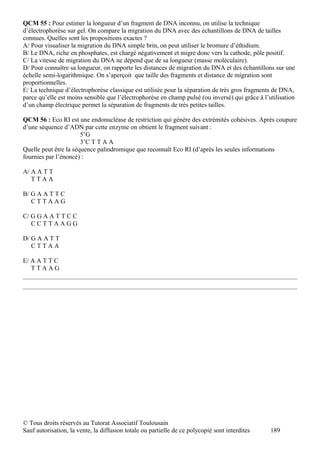 QCM 55 : Pour estimer la longueur d’un fragment de DNA inconnu, on utilise la technique
d’électrophorèse sur gel. On compare la migration du DNA avec des échantillons de DNA de tailles
connues. Quelles sont les propositions exactes ?
A/ Pour visualiser la migration du DNA simple brin, on peut utiliser le bromure d’éthidium.
B/ Le DNA, riche en phosphates, est chargé négativement et migre donc vers la cathode, pôle positif.
C/ La vitesse de migration du DNA ne dépend que de sa longueur (masse moléculaire).
D/ Pour connaître sa longueur, on rapporte les distances de migration du DNA et des échantillons sur une
échelle semi-logarithmique. On s’aperçoit que taille des fragments et distance de migration sont
proportionnelles.
E/ La technique d’électrophorèse classique est utilisée pour la séparation de très gros fragments de DNA,
parce qu’elle est moins sensible que l’électrophorèse en champ pulsé (ou inversé) qui grâce à l’utilisation
d’un champ électrique permet la séparation de fragments de très petites tailles.

QCM 56 : Eco RI est une endonucléase de restriction qui génère des extrémités cohésives. Après coupure
d’une séquence d’ADN par cette enzyme on obtient le fragment suivant :
                       5’G
                       3’C T T A A
Quelle peut être la séquence palindromique que reconnaît Eco RI (d’après les seules informations
fournies par l’énoncé) :

A/ A A T T
   TTAA

B/ G A A T T C
   CTTAAG

C/ G G A A T T C C
   CCTTAAGG

D/ G A A T T
   CTTAA

E/ A A T T C
   TTAAG




© Tous droits réservés au Tutorat Associatif Toulousain
Sauf autorisation, la vente, la diffusion totale ou partielle de ce polycopié sont interdites    189
 