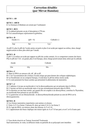 Correction détaillée
                                     (par Mirvat Hamdan)

QCM 1 : AB

QCM 2 : ABCD
E/ Le bromure d’éthidium est extrait par l’isobutanol.

QCM 3 : BCE
A/ Le phénol présente un pic d’absorption à 270 nm.
D/ Ces caractéristiques représentent la globuline.

QCM 4 : D
    Anode (+)         (pH = 8)                 Cathode (-)
    ____________________________________________
     Asp              Ser                  Lys

Au pH=8, plus le pHi de l’acide amine est petit et plus il est acide par rapport au milieu, donc chargé
négativement et donc plus attiré par l’anode.

QCM 5 : B
A pH=3, le milieu est acide par rapport au pHi des acides aminés, ils se comportent comme des bases.
Plus le pHi de l’AA est grand, plus il est basique, donc chargé positivement donc attiré par la cathode.

     Anode                                Cathode
    _______________________________________________
     Glu               Gly                 His

QCM 6 : C
A/ Dans le DNA on retrouve dA, dC, dG et dT.
B/ C’est l’accumulation des cristaux d’acide urique qui peut donner des coliques néphrétiques.
D/ Le bicarbonate est un composé basique, il rend donc le pH du milieu moins acide.
E/ Ce sont justement les bases azotées qui présentent le phénomène de tautomérie.

QCM 7 : C
A/ L’adénine n’est pas un nucléoside (c’est la désoxyadénosine qui est présente dans le DNA).
B/ L’inosine est bien un nucléoside mais n’est pas normalement présente dans le DNA.
D/ La thymine est une base azotée, qui quand elle est couplée à un désoxyribose, constitue la Thymidine,
un nucléoside bien présent au sein du DNA.
E/ La guanosine est un ribonucléoside ; le désoxyribonucléoside présent au sein de DNA est la
désoxyguanosine.

QCM 8 : B
A/ Les formes tautomères majoritaires sont amines et cétones.
C/ Entre A-T il se forme 2 liaisons H, alors qu’entre C-G il s’en forme 3.
D/ Il s’agit de DNA, on retrouve donc des liaisons A-T et C-G.
E/ L’appariement des bases implique une teneur égale en A et T d’une part, et en C et G d’autre part.




© Tous droits réservés au Tutorat Associatif Toulousain
Sauf autorisation, la vente, la diffusion totale ou partielle de ce polycopié sont interdites    190
 