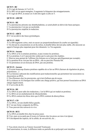 QCM 9 : BC
A/ Il s’agit de liaisons A-T et C-G.
D/ Le BrU est un agent mutagène, il augmente la fréquence des misappariements.
E/ Il s’agit de DNA, la teneur en A doit être égale à celle en T.

QCM 10 : ABCDE

QCM 11 : BE
A/ La puromycine présente une diméthyladénine, ce serait plutôt un dérivé des bases puriques.
C/ La puromycine n’est pas un nucléotide.
D/ La puromycine empêche la traduction.

QCM 12 : ABCE
D/ C’est un dérivé des bases pyrimidiques.

QCM 13 : BDE
A/ La DO augmente certes, mais en aucun cas proportionnellement (la courbe est sigmoïde).
C/ En élevant la concentration en sel du milieu, la double hélice devient plus stable, elle nécessite un
apport d’énergie plus important pour être dénaturée. Le Tm augmente.

QCM 14 : Aucune
A/ Le DNA se lie à certaines protéines, et pas à toutes les protéines.
B/ Les protéines A et C peuvent être isolées par la suite pour être étudiées.
C/ Rien ne nous permet de l’affirmer (les histones ne se lient pas spécifiquement par exemple).
D/ La protéine B ne s'est pas liée au DNA , elle ne peut être l'histone H4.
E/ Un promoteur est un morceau de DNA, pas une protéine.

QCM 15 : Aucune
A/ Il existe beaucoup d'autres protéines capables de se lier au DNA (facteurs de régulation de gènes,
polymérases…)
B/ Les histones subissent des modifications post-traductionnelles qui permettent leur association ou
dissociation au DNA.
C/ Pas d'histones chez les procaryotes, qui n'ont d'ailleurs pas de noyau.
D/ La richesse en AA basiques leur confère une charge positive, qui leur permet l'association au DNA
chargé négativement.
E/ C'est le rôle de H1.

QCM 16 : BE
A/ Le DNA ne peut subir des traductions, c’est le RNA qui est traduit en protéines.
C/ Le RNA est un enchaînement de ribonucléotides.
D/ Le RNA contient du ribose alors que le DNA contient du désoxyribose.

QCM 17 : CD
A/ Le DNAZ est une double hélice gauche.
B/ C’est une forme compactée du DNAB.
E/ Tous peuvent être retrouvés in vivo.

QCM 18 : BCE
A/ Le DNA est double brin chez les proca aussi.
B/ Vrai, mais on ne parle pas d’exons et d’introns chez les proca car rien n’est épissé.
D/ Cela dépend des espèces, de la cellule, de son activité, etc…



© Tous droits réservés au Tutorat Associatif Toulousain
Sauf autorisation, la vente, la diffusion totale ou partielle de ce polycopié sont interdites      191
 