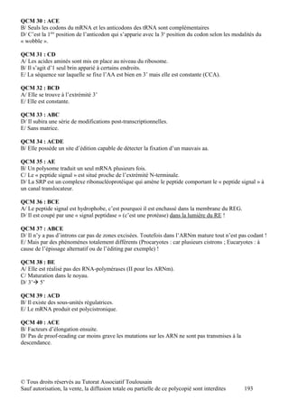QCM 30 : ACE
B/ Seuls les codons du mRNA et les anticodons des tRNA sont complémentaires
D/ C’est la 1ère position de l’anticodon qui s’apparie avec la 3e position du codon selon les modalités du
« wobble ».

QCM 31 : CD
A/ Les acides aminés sont mis en place au niveau du ribosome.
B/ Il s’agit d’1 seul brin apparié à certains endroits.
E/ La séquence sur laquelle se fixe l’AA est bien en 3’ mais elle est constante (CCA).

QCM 32 : BCD
A/ Elle se trouve à l’extrémité 3’
E/ Elle est constante.

QCM 33 : ABC
D/ Il subira une série de modifications post-transcriptionnelles.
E/ Sans matrice.

QCM 34 : ACDE
B/ Elle possède un site d’édition capable de détecter la fixation d’un mauvais aa.

QCM 35 : AE
B/ Un polysome traduit un seul mRNA plusieurs fois.
C/ Le « peptide signal » est situé proche de l’extrémité N-terminale.
D/ La SRP est un complexe ribonucléoprotéique qui amène le peptide comportant le « peptide signal » à
un canal translocateur.

QCM 36 : BCE
A/ Le peptide signal est hydrophobe, c’est pourquoi il est enchassé dans la membrane du REG.
D/ Il est coupé par une « signal peptidase » (c’est une protéase) dans la lumière du RE !

QCM 37 : ABCE
D/ Il n’y a pas d’introns car pas de zones excisées. Toutefois dans l’ARNm mature tout n’est pas codant !
E/ Mais par des phénomènes totalement différents (Procaryotes : car plusieurs cistrons ; Eucaryotes : à
cause de l’épissage alternatif ou de l’éditing par exemple) !

QCM 38 : BE
A/ Elle est réalisé pas des RNA-polymérases (II pour les ARNm).
C/ Maturation dans le noyau.
D/ 3’ 5’

QCM 39 : ACD
B/ Il existe des sous-unités régulatrices.
E/ Le mRNA produit est polycistronique.

QCM 40 : ACE
B/ Facteurs d’élongation ensuite.
D/ Pas de proof-reading car moins grave les mutations sur les ARN ne sont pas transmises à la
descendance.




© Tous droits réservés au Tutorat Associatif Toulousain
Sauf autorisation, la vente, la diffusion totale ou partielle de ce polycopié sont interdites     193
 