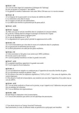 QCM 41 : CD
A/ C’est une autre étape de la maturation à distinguer de l’épissage.
B/ Elle est ajoutée à l’extrémité 3’ des mRNA.
E/ En général le nombre d’adénosines varie entre 200 et 250 mais ceci n’a rien de constant.

QCM 42 : B
A/ La longueur de la queue polyA est un facteur de stabilité du mRNA.
C/ La maturation a lieu dans le noyau.
D/ La coupure est faite par une endonucléase.
E/ Les mRNA des histones ne présentent pas de queue polyA.

QCM 43 : ACE

QCM 44 : Aucune
AL Mais ceux qui ne sont pas transférés dans le cytoplasme ne sont pas traduits.
B/ Le but de l’editing étant de changer le messager en fonction de l’organe
C/ Elle est de quelques heures à quelques jours.
D/ Le sens de dégradation est 3’  5’
E/ La dégradation de la queue polyA précède la suppression de la coiffe.

QCM 45 : CE
A/ C’est la transcription qui a lieu dans le noyau et la traduction dans le cytoplasme.
B/ Les procaryotes ne présentent pas de noyau.
D/ La RNA-polymérase est codée par des gènes nucléaires.

QCM 46 : CE
A/ Cette association se fait grâce à une amino-acyl ARNt synthétase.
B/ Il existe aussi le site E (Exit).
D/ L’activité peptidyl-transférase est dans la grande sous-unité.

QCM 47 : ACE
B/ La peptidyl-transférase appartient à la grande sous-unité.
D/ C’est le signal de fin de traduction.

QCM 48 : C
A/ Les recombinaisons inégales ne conduisent pas à l’apparition de nouvelles familles de gènes.
B/ Les microlésions touchent en général 1 base.
D/ Si la lésion a lieu entre les séquences régulatrices ( TATA, CAAT…) des zones de régulation, elles
restent inaperçues.
E/ Elle aboutit à l’arrêt de la transcription, une mutation non sens étant l’apparition d’un codon stop au
sein du mRNA.

QCM 49 : ACE
B/ C’est une petite molécule se fixant sur la cytosine, et qui s’apparie avec l’adénosine sans pour autant
être un analogue de la thymine.
D/ C’est un inhibiteur des topoisomérases.

QCM 50 : ADE
B/ Elle bloque la réplication voire la transcription.
C/ C’est un anti-cancéreux peu utilisé car non spécifique des procaryotes.




© Tous droits réservés au Tutorat Associatif Toulousain
Sauf autorisation, la vente, la diffusion totale ou partielle de ce polycopié sont interdites     194
 
