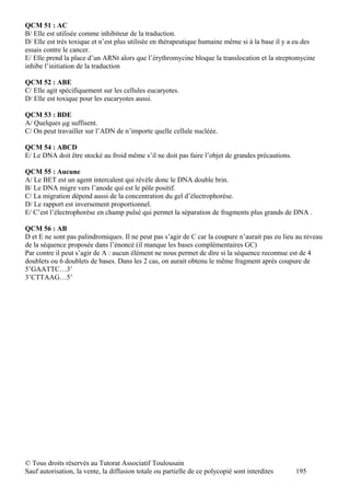 QCM 51 : AC
B/ Elle est utilisée comme inhibiteur de la traduction.
D/ Elle est très toxique et n’est plus utilisée en thérapeutique humaine même si à la base il y a eu des
essais contre le cancer.
E/ Elle prend la place d’un ARNt alors que l’érythromycine bloque la translocation et la streptomycine
inhibe l’initiation de la traduction

QCM 52 : ABE
C/ Elle agit spécifiquement sur les cellules eucaryotes.
D/ Elle est toxique pour les eucaryotes aussi.

QCM 53 : BDE
A/ Quelques μg suffisent.
C/ On peut travailler sur l’ADN de n’importe quelle cellule nucléée.

QCM 54 : ABCD
E/ Le DNA doit être stocké au froid même s’il ne doit pas faire l’objet de grandes précautions.

QCM 55 : Aucune
A/ Le BET est un agent intercalent qui révèle donc le DNA double brin.
B/ Le DNA migre vers l’anode qui est le pôle positif.
C/ La migration dépend aussi de la concentration du gel d’électrophorèse.
D/ Le rapport est inversement proportionnel.
E/ C’est l’électrophorèse en champ pulsé qui permet la séparation de fragments plus grands de DNA .

QCM 56 : AB
D et E ne sont pas palindromiques. Il ne peut pas s’agir de C car la coupure n’aurait pas eu lieu au niveau
de la séquence proposée dans l’énoncé (il manque les bases complémentaires GC)
Par contre il peut s’agir de A : aucun élément ne nous permet de dire si la séquence reconnue est de 4
doublets ou 6 doublets de bases. Dans les 2 cas, on aurait obtenu le même fragment après coupure de
5’GAATTC…3’
3’CTTAAG…5’




© Tous droits réservés au Tutorat Associatif Toulousain
Sauf autorisation, la vente, la diffusion totale ou partielle de ce polycopié sont interdites     195
 
