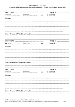COUPONS D’ERREURS
       A remplir et à déposer en salle de permanence en cas d’erreurs trouvées dans ce polycopié.

-------------------------------------------------------------------------------------------------------------------------------
POLYCOPIÉ :…………………………………………………                                                           PAGE N° :……………………
QCM N° :……………                      □ ITEM :…………..                     ou         □ ÉNONCÉ
Erreur :
………………………………………………………………………………………………………………
………………………………………………………………………………………………………………
………………………………………………………………………………………………………………
………………………………………………………………………………………………………………
……………………………………………………………………………………………………
Nom – Prénom et N° de Tél ou E-mail : …………………………………………………………………
………………………………………………………………………………………………………………
-------------------------------------------------------------------------------------------------------------------------------
POLYCOPIÉ :…………………………………………………                                                           PAGE N° :……………………
QCM N° :……………                      □ ITEM :…………..                     ou         □ ÉNONCÉ
Erreur :
………………………………………………………………………………………………………………
………………………………………………………………………………………………………………
………………………………………………………………………………………………………………
………………………………………………………………………………………………………………
……………………………………………………………………………………………………
Nom – Prénom et N° de Tél ou E-mail : …………………………………………………………………
………………………………………………………………………………………………………………
-------------------------------------------------------------------------------------------------------------------------------
POLYCOPIÉ :…………………………………………………                                                           PAGE N° :……………………
QCM N° :……………                      □ ITEM :…………..                     ou         □ ÉNONCÉ
Erreur :
………………………………………………………………………………………………………………
………………………………………………………………………………………………………………
………………………………………………………………………………………………………………
………………………………………………………………………………………………………………
……………………………………………………………………………………………………
Nom – Prénom et N° de Tél ou E-mail : …………………………………………………………………
………………………………………………………………………………………………………………



© Tous droits réservés au Tutorat Associatif Toulousain
Sauf autorisation, la vente, la diffusion totale ou partielle de ce polycopié sont interdites                      197
 