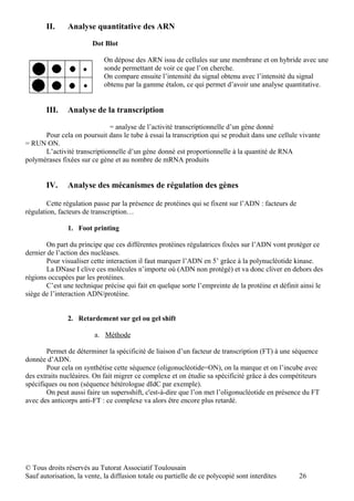 II.     Analyse quantitative des ARN

                        Dot Blot

                             On dépose des ARN issu de cellules sur une membrane et on hybride avec une
                             sonde permettant de voir ce que l’on cherche.
                             On compare ensuite l’intensité du signal obtenu avec l’intensité du signal
                             obtenu par la gamme étalon, ce qui permet d’avoir une analyse quantitative.


       III.    Analyse de la transcription

                             = analyse de l’activité transcriptionnelle d’un gène donné
      Pour cela on poursuit dans le tube à essai la transcription qui se produit dans une cellule vivante
= RUN ON.
      L’activité transcriptionnelle d’un gène donné est proportionnelle à la quantité de RNA
polymérases fixées sur ce gène et au nombre de mRNA produits


       IV.     Analyse des mécanismes de régulation des gènes

        Cette régulation passe par la présence de protéines qui se fixent sur l’ADN : facteurs de
régulation, facteurs de transcription…

               1. Foot printing

       On part du principe que ces différentes protéines régulatrices fixées sur l’ADN vont protéger ce
dernier de l’action des nucléases.
       Pour visualiser cette interaction il faut marquer l’ADN en 5’ grâce à la polynucléotide kinase.
       La DNase I clive ces molécules n’importe où (ADN non protégé) et va donc cliver en dehors des
régions occupées par les protéines.
       C’est une technique précise qui fait en quelque sorte l’empreinte de la protéine et définit ainsi le
siège de l’interaction ADN/protéine.


               2. Retardement sur gel ou gel shift

                         a. Méthode

        Permet de déterminer la spécificité de liaison d’un facteur de transcription (FT) à une séquence
donnée d’ADN.
        Pour cela on synthétise cette séquence (oligonucléotide=ON), on la marque et on l’incube avec
des extraits nucléaires. On fait migrer ce complexe et on étudie sa spécificité grâce à des compétiteurs
spécifiques ou non (séquence hétérologue dIdC par exemple).
        On peut aussi faire un supersshift, c'est-à-dire que l’on met l’oligonucléotide en présence du FT
avec des anticorps anti-FT : ce complexe va alors être encore plus retardé.




© Tous droits réservés au Tutorat Associatif Toulousain
Sauf autorisation, la vente, la diffusion totale ou partielle de ce polycopié sont interdites       26
 