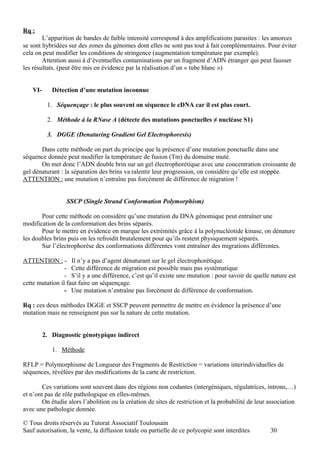 Rq :
        L’apparition de bandes de faible intensité correspond à des amplifications parasites : les amorces
se sont hybridées sur des zones du génomes dont elles ne sont pas tout à fait complémentaires. Pour éviter
cela on peut modifier les conditions de stringence (augmentation température par exemple).
        Attention aussi à d’éventuelles contaminations par un fragment d’ADN étranger qui peut fausser
les résultats. (peut être mis en évidence par la réalisation d’un « tube blanc »)


   VI-      Détection d’une mutation inconnue

          1. Séquençage : le plus souvent on séquence le cDNA car il est plus court.

          2. Méthode à la RNase A (détecte des mutations ponctuelles ≠ nucléase S1)

          3. DGGE (Denaturing Gradient Gel Electrophoresis)

       Dans cette méthode on part du principe que la présence d’une mutation ponctuelle dans une
séquence donnée peut modifier la température de fusion (Tm) du domaine muté.
       On met donc l’ADN double brin sur un gel électrophorétique avec une concentration croissante de
gel dénaturant : la séparation des brins va ralentir leur progression, on considère qu’elle est stoppée.
ATTENTION : une mutation n’entraîne pas forcément de différence de migration !


                 SSCP (Single Strand Conformation Polymorphism)

       Pour cette méthode on considère qu’une mutation du DNA génomique peut entraîner une
modification de la conformation des brins séparés.
       Pour le mettre en évidence on marque les extrémités grâce à la polynucléotide kinase, on dénature
les doubles brins puis on les refroidit brutalement pour qu’ils restent physiquement séparés.
       Sur l’électrophorèse des conformations différentes vont entraîner des migrations différentes.

ATTENTION : - Il n’y a pas d’agent dénaturant sur le gel électrophorétique.
                 - Cette différence de migration est possible mais pas systématique
                 - S’il y a une différence, c’est qu’il existe une mutation : pour savoir de quelle nature est
cette mutation il faut faire un séquençage.
                 - Une mutation n’entraîne pas forcément de différence de conformation.

Rq : ces deux méthodes DGGE et SSCP peuvent permettre de mettre en évidence la présence d’une
mutation mais ne renseignent pas sur la nature de cette mutation.


         2. Diagnostic génotypique indirect

            1. Méthode

RFLP = Polymorphisme de Longueur des Fragments de Restriction = variations interindividuelles de
séquences, révélées par des modifications de la carte de restriction.

        Ces variations sont souvent dans des régions non codantes (intergéniques, régulatrices, introns,…)
et n’ont pas de rôle pathologique en elles-mêmes.
        On étudie alors l’abolition ou la création de sites de restriction et la probabilité de leur association
avec une pathologie donnée.

© Tous droits réservés au Tutorat Associatif Toulousain
Sauf autorisation, la vente, la diffusion totale ou partielle de ce polycopié sont interdites        30
 