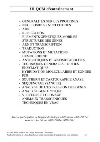 III QCM d’entraînement

               -   GENERALITES SUR LES PROTEINES
               -   NUCLEOSIDES / NUCLEOTIDES
               -   ADN
               -   REPLICATION
               -   ELEMENTS GENETIQUES MOBILES
               -   STRUCTURES DES GENES
               -   ARN ET TRANSCRIPTION
               -   TRADUCTION
               -   MUTATIONS ET MUTATIONS
                   HEMOGLOBINE
               -   ANTIBIOTIQUES ET ANTIMETABOLITES
               -   TECHNIQUES GENERALES – OUTILS
                   ENZYMATIQUES
               -   HYBRIDATION MOLECULAIRES ET SONDES
               -   PCR
               -   SOUTHERN ET CARTOGRAPHIE RNASE
               -   SEQUENCAGE (SANGER)
               -   ANALYSE DE L’EXPRESSION DES GENES
               -   ANALYSE GENOTYPIQUE
               -   VECTEURS ET CLONAGE
               -   ANIMAUX TRANSGENIQUES
               -   TECHNIQUES EN VRAC



     Avec la participation de l'équipe de Biologie Moléculaire 2006-2007 et
                  relecture des tuteurs 2009-2010 et 2010-2011



© Tous droits réservés au Tutorat Associatif Toulousain
Sauf autorisation, la vente, la diffusion totale ou partielle de ce polycopié sont interdites   32
 