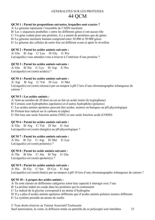 GENERALITES SUR LES PROTEINES
                                                44 QCM
QCM 1 : Parmi les propositions suivantes, lesquelles sont exactes ?
A/ Le génome représente l’ensemble de l’ADN nucléaire
B/ Les « séquences poubelles » entre les différents gènes n’ont aucun rôle
C/ Un gène codant pour une protéine, il y a autant de protéines que de gènes
D/ Le génome nucléaire humain comprend entre 30 000 et 50 000 gènes
E/ Le génome des cellules de notre foie est différent avant et après le réveillon

QCM 2 : Parmi les acides aminés suivants :
A/ Glu B/ Asp C/ Leu D/ Gly E/ Pro
Le(s)quel(s) vous attendez-vous à trouver à l’intérieur d’une protéine ?

QCM 3 : Parmi les acides aminés suivants :
A/ Gln B/ His C/ Lys D/ Asp E/ Pro
Le(s)quel(s) est (sont) acide(s) ?

QCM 4 : Parmi les acides aminés suivants :
A/ Asp B/ Arg C/ Val D/ Leu E/ Met
Le(s)quel(s) est (sont) retenu(s) par un tampon à pH 2 lors d’une chromatographie échangeuse de
cations ?

QCM 5 : Les acides aminés :
A/ Sont au nombre de 20 dont un est en fait un acide iminé (le tryptophane)
B/ Certains sont hydrophobes (apolaires) et d’autres hydrophiles (polaires)
C/ Les acides aminés apolaires peuvent être acides, neutres ou basiques au pH physiologique
D/ Portent leur radical sur le carbone α (alpha)
E/ Ont tous une seule fonction amine (NH2) et une seule fonction acide (COOH)

QCM 6 : Parmi les acides aminés suivants :
A/ Glu B/ Arg C/ Val D/ Ser E/ Asn
Le(s)quel(s) est (sont) chargé(s) au pH physiologique ?

QCM 7 : Parmi les acides aminés suivants :
A/ His B/ Tyr C/ Asp D/ Met E/ Leu
Le(s)quel(s) est (sont) polaire(s) ?

QCM 8 : Parmi les acide aminés suivants :
A/ Thr B/ Gln C/ Ala D/ Trp E/ Glu
Le(s)quel(s) est (sont) apolaire(s) ?

QCM 9 : Parmi les acides aminés suivants :
A/ His B/ Gly C/ Ser D/ Cys E/ Asp
Le(s)quel(s) est (sont) élué(s) par un tampon à pH 10 lors d’une chromatographie échangeuse de cations ?

QCM 10 : A propos des acides aminés :
A/ Ils sont classés en différentes catégories selon leur capacité à interagir avec l’eau
B/ La proline induit un coude dans les protéines qui la contiennent
C/ Le radical de la glycine correspond à un atome d’hydrogène
D/ Il y a plus d’acides aminés apolaires différents que d’acides aminés polaires neutres différents
E/ La cystéine possède un atome de soufre

© Tous droits réservés au Tutorat Associatif Toulousain
Sauf autorisation, la vente, la diffusion totale ou partielle de ce polycopié sont interdites    33
 