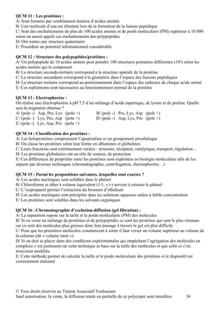 QCM 11 : Les protéines :
A/ Sont formées par combinaison linéaire d’acides aminés
B/ Une molécule d’eau est éliminée lors de la formation de la liaison peptidique
C/ Sont des enchaînements de plus de 100 acides aminés et de poids moléculaire (PM) supérieur à 10 000
sinon on aurait appelé ces enchaînements des polypeptides
D/ Ont toutes une structure quaternaire
E/ Possèdent un potentiel informationnel considérable

QCM 12 : Structure des polypeptides/protéines :
A/ Un polypeptide de 10 acides aminés peut prendre 100 structures primaires différentes (10²) selon les
acides aminés qui le composent
B/ La structure secondo-tertiaire correspond à la structure spatiale de la protéine
C/ La structure secondaire correspond à la géométrie dans l’espace des liaisons peptidiques
D/ La structure tertiaire correspond au positionnement dans l’espace des radicaux de chaque acide aminé
E/ Ces repliements sont nécessaires au fonctionnement normal de la protéine

QCM 13 : Electrophorèse :
On réalise une électrophorèse à pH 7,5 d’un mélange d’acide aspartique, de lysine et de proline. Quelle
sera la migration obtenue ?
A/ (pole -) Asp, Pro, Lys (pole +)          B/ (pole -) Pro, Lys, Asp (pole +)
C/ (pole -) Lys, Pro, Asp (pole +)          D/ (pole -) Asp, Lys, Pro (pole +)
E/ (pole -) Lys, Asp, Pro (pole +)

QCM 14 : Classification des protéines :
A/ Les holoprotéines comprennent l’apoprotéine et un groupement prosthétique
B/ On classe les protéines selon leur forme en albumines et globulines
C/ Leurs fonctions sont extrêmement variées : structure, récepteur, catalytique, transport, régulation…
D/ Les protéines globulaires ont un rôle de soutien, de protection
E/ Ces différences de propriétés entre les protéines sont exploitées en biologie moléculaire afin de les
séparer par diverses techniques (chromatographie, centrifugation, électrophorèse…)

QCM 15 : Parmi les propositions suivantes, lesquelles sont exactes ?
A/ Les acides nucléiques sont solubles dans le phénol
B/ Chloroforme et éther à volume équivalent (1/1, v/v) servent à extraire le phénol
C/ L’isopropanol permet l’extraction du bromure d’éthidium
D/ Les acides nucléiques sont précipités dans les solutions aqueuses salées à faible concentration
E/ Les protéines sont solubles dans les solvants organiques

QCM 16 : Chromatographie d’exclusion-diffusion (gel filtration) :
A/ La séparation repose sur la taille et le poids moléculaire (PM) des molécules
B/ Si on verse un mélange de protéines et de polypeptides ce sont les protéines qui sont le plus retenues
car ce sont des molécules plus grosses donc leur passage à travers le gel est plus difficile
C/ Pour que les premières molécules commencent à sortir il faut verser un volume supérieur au volume de
la colonne (dit « volume mort »)
D/ Si on doit se placer dans des conditions expérimentales qui empêchent l’agrégation des molécules en
complexe c’est justement car cette technique se base sur la taille des molécules et que celle-ci s’en
trouverait modifiée
E/ Cette méthode permet de calculer la taille et le poids moléculaire des protéines si le dispositif est
correctement étalonné




© Tous droits réservés au Tutorat Associatif Toulousain
Sauf autorisation, la vente, la diffusion totale ou partielle de ce polycopié sont interdites    34
 