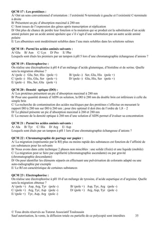QCM 17 : Les protéines :
A/ Ont un sens conventionnel d’orientation : l’extrémité N-terminale à gauche et l’extrémité C-terminale
à droite
B/ Présentent un pic d’absorption maximal à 280 nm
C/ Sont issues de l’expression des gènes après transcription et réplication
D/ Ont plus de chance de perdre leur fonction si la mutation qui se produit est la substitution d’un acide
aminé polaire par un acide aminé apolaire que s’il s’agit d’une substitution par un autre acide aminé
polaire
E/ Les albumines sont modérément solubles dans l’eau mais solubles dans les solutions salines

QCM 18 : Parmi les acides aminés suivants :
A/ Glu B/ Asn C/ Lys D/ Pro E/ Phe
Lesquels sont élués les premiers par un tampon à pH 5 lors d’une chromatographie échangeuse d’anions ?

QCM 19 : Electrophorèse :
On réalise une électrophorèse à pH 4 d’un mélange d’acide glutamique, d’histidine et de serine. Quelle
sera la migration obtenue ?
A/ (pole -) Glu, Ser, His (pole +)         B/ (pole -) Ser, Glu, His (pole +)
C/ (pole -) His, Glu, Ser (pole +)         D/ (pole -) Glu, His, Ser (pole +)
E/ (pole -) His, Ser, Glu (pole +)

QCM 20 : Densité optique (DO) :
A/ Les protéines présentent un pic d’absorption maximal à 280 nm
B/ Pour une quantité donnée d’ADN en solution, la DO à 280 nm du double brin est inférieure à celle du
simple brin
C/ La recherche de contamination des acides nucléiques par des protéines s’effectue en mesurant le
rapport DO à 280 nm sur DO à 260 nm ; pour être optimal il doit être de l’ordre de 1,8 – 2
D/ Le phénol présente un pic d’absorption maximal à 260 et 280 nm
E/ La mesure de la densité optique à 260 nm d’une solution d’ADN permet d’évaluer sa concentration

QCM 21 : Parmi les acides aminés suivants :
A/ Ala B/ Tyr C/ His D/ Arg E/ Asp
Lesquels sont élués par un tampon à pH 1 lors d’une chromatographie échangeuse d’anions ?

QCM 22 : Chromatographie de partage sur papier :
A/ La migration (représentée par le Rf) plus ou moins rapide des substances est fonction de l’affinité de
ces substances pour les solvants
B/ Nous avons dans cette technique 2 phases non miscibles : une solide (fixée) et une liquide (mobile)
C/ La migration peut se faire par capillarité (chromatographie ascendante) ou par gravité
(chromatographie descendante)
D/ On peut identifier les éléments séparés en effectuant une pulvérisation de colorants adapté ou une
auto-radiographie par exemple
E/ Le Rf est caractéristique de certaines substances

QCM 23 : Electrophorèse :
On réalise une électrophorèse à pH 10 d’un mélange de tyrosine, d’acide aspartique et d’arginine. Quelle
sera la migration obtenue ?
A/ (pole +) Asp, Arg, Tyr (pole -)          B/ (pole +) Asp, Tyr, Arg (pole -)
C/ (pole +) Arg, Tyr, Asp (pole -)          D/ (pole +) Arg, Asp, Tyr (pole -)
E/ (pole +) Tyr, Asp, Arg (pole -)




© Tous droits réservés au Tutorat Associatif Toulousain
Sauf autorisation, la vente, la diffusion totale ou partielle de ce polycopié sont interdites    35
 
