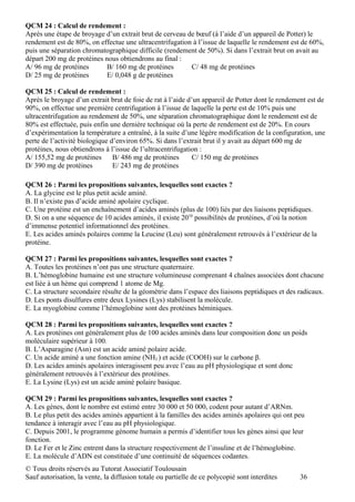 QCM 24 : Calcul de rendement :
Après une étape de broyage d’un extrait brut de cerveau de bœuf (à l’aide d’un appareil de Potter) le
rendement est de 80%, on effectue une ultracentrifugation à l’issue de laquelle le rendement est de 60%,
puis une séparation chromatographique difficile (rendement de 50%). Si dans l’extrait brut on avait au
départ 200 mg de protéines nous obtiendrons au final :
A/ 96 mg de protéines      B/ 160 mg de protéines        C/ 48 mg de protéines
D/ 25 mg de protéines      E/ 0,048 g de protéines

QCM 25 : Calcul de rendement :
Après le broyage d’un extrait brut de foie de rat à l’aide d’un appareil de Potter dont le rendement est de
90%, on effectue une première centrifugation à l’issue de laquelle la perte est de 10% puis une
ultracentrifugation au rendement de 50%, une séparation chromatographique dont le rendement est de
80% est effectuée, puis enfin une dernière technique où la perte de rendement est de 20%. En cours
d’expérimentation la température a entraîné, à la suite d’une légère modification de la configuration, une
perte de l’activité biologique d’environ 65%. Si dans l’extrait brut il y avait au départ 600 mg de
protéines, nous obtiendrons à l’issue de l’ultracentrifugation :
A/ 155,52 mg de protéines       B/ 486 mg de protéines       C/ 150 mg de protéines
D/ 390 mg de protéines          E/ 243 mg de protéines

QCM 26 : Parmi les propositions suivantes, lesquelles sont exactes ?
A. La glycine est le plus petit acide aminé.
B. Il n’existe pas d’acide aminé apolaire cyclique.
C. Une protéine est un enchaînement d’acides aminés (plus de 100) liés par des liaisons peptidiques.
D. Si on a une séquence de 10 acides aminés, il existe 2010 possibilités de protéines, d’où la notion
d’immense potentiel informationnel des protéines.
E. Les acides aminés polaires comme la Leucine (Leu) sont généralement retrouvés à l’extérieur de la
protéine.

QCM 27 : Parmi les propositions suivantes, lesquelles sont exactes ?
A. Toutes les protéines n’ont pas une structure quaternaire.
B. L’hémoglobine humaine est une structure volumineuse comprenant 4 chaînes associées dont chacune
est liée à un hème qui comprend 1 atome de Mg.
C. La structure secondaire résulte de la géométrie dans l’espace des liaisons peptidiques et des radicaux.
D. Les ponts disulfures entre deux Lysines (Lys) stabilisent la molécule.
E. La myoglobine comme l’hémoglobine sont des protéines héminiques.

QCM 28 : Parmi les propositions suivantes, lesquelles sont exactes ?
A. Les protéines ont généralement plus de 100 acides aminés dans leur composition donc un poids
moléculaire supérieur à 100.
B. L’Asparagine (Asn) est un acide aminé polaire acide.
C. Un acide aminé a une fonction amine (NH2 ) et acide (COOH) sur le carbone β.
D. Les acides aminés apolaires interagissent peu avec l’eau au pH physiologique et sont donc
généralement retrouvés à l’extérieur des protéines.
E. La Lysine (Lys) est un acide aminé polaire basique.

QCM 29 : Parmi les propositions suivantes, lesquelles sont exactes ?
A. Les gènes, dont le nombre est estimé entre 30 000 et 50 000, codent pour autant d’ARNm.
B. Le plus petit des acides aminés appartient à la familles des acides aminés apolaires qui ont peu
tendance à interagir avec l’eau au pH physiologique.
C. Depuis 2001, le programme génome humain a permis d’identifier tous les gènes ainsi que leur
fonction.
D. Le Fer et le Zinc entrent dans la structure respectivement de l’insuline et de l’hémoglobine.
E. La molécule d’ADN est constituée d’une continuité de séquences codantes.
© Tous droits réservés au Tutorat Associatif Toulousain
Sauf autorisation, la vente, la diffusion totale ou partielle de ce polycopié sont interdites     36
 