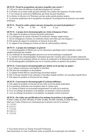 QCM 30 : Parmi les propositions suivantes, lesquelles sont exactes ?
A. 7,42 est la valeur de référence du pH physiologique de l’estomac.
B. La Proline est un imino-acide qui peut entraîner une coudure des séquences d’acides aminés.
C. C’est l’atome de soufre de la Méthionine qui forme des pont disulfures.
D. La Sérine, la Glycine et la Thréonine sont des acides aminés polaires neutres.
E. La structure quaternaire de la myoglobine correspond à la juxtaposition de plusieurs sous-unités
protéiques.

QCM 31 : Parmi les acides aminés suivants, le(s)quel(s) est (sont) hydrophobe(s) ?
A. Ser      B. Trp        C. Thr       D. Ile          E. Lys

QCM 32 : A propos de la chromatographie sur résine échangeuse d’ions :
A. Elle sépare les produits en fonction du poids moléculaire.
B. Les échangeuses de cations retiennent les molécules chargées négativement.
C. Sur les échangeuses d’anions, les molécules éluées sont celles qui sont chargées +.
D. Elle permet de séparer les molécules en fonction de leur pHi.
E. Le support d’une échangeuse d’anion est faite de carboxyméthyl cellulose.

QCM 33 : A propos des techniques en général :
A. La chromatographie d’affinité joue sur les interactions spécifiques entre 2 molécules comme
antigène/anticorps par exemple.
B. Les méthodes de chromatographie peuvent avoir un but analytique ou préparatif.
C. Le résultat d’une chromatographie d’adsorption peut être visualisé grâce à des produits radioactifs.
D. Quelle que soit la technique utilisée les notions de rendement et de dénaturation sont intimement liées.
E. La chromatographie hydrophobe joue sur le caractère polaire ou apolaire des produits.

QCM 34 : Concernant la chromatographie par élution ou de partage sur papier :
A. Les 2 phases en présence sont liquides et miscibles.
B. Elle peut être ascendante ou descendante.
C. Le rapport frontal (Rf) est caractéristique du produit analysé.
D. Elle se fait par transfert d’une substance d’une phase liquide (mobile) vers une phase liquide (fixe).
E. Elle sépare les produits en fonction de leur charge.

QCM 35 : Concernant la chromatographie d’exclusion-diffusion :
A. Elle sépare les produits en fonction de leur taille ou de leur poids moléculaire.
B. Les premières molécules sont récupérées dans le volume mort.
C. Le volume d’élution est inversement proportionnel à la taille de la molécule.
D. Avec un mélange de protéines et de peptides, les protéines sortent en premier.
E. Avec un mélange de protéines et de peptides, les peptides sortent en premier.

QCM 36 : On réalise une gel-filtration d’un mélange de protéines et de peptides :
P1(PM=5 000), P2 (PM=390 000), P3 (PM=24 000), P4 (PM=100 000), P5 (PM=86 000).
Quel sera l’ordre d’élution (en commençant par le premier sorti de la colonne) ?
A. 1,3,5,4,2
B. 2,4,3,5,1
C. 1,5,3,4,2
D. 2,4,5,3,1
E. 1,2,3,4,5




© Tous droits réservés au Tutorat Associatif Toulousain
Sauf autorisation, la vente, la diffusion totale ou partielle de ce polycopié sont interdites     37
 